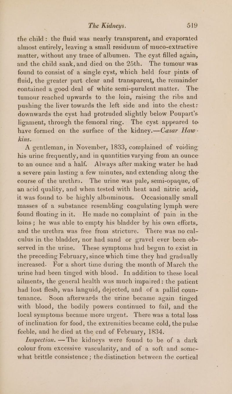the child: the fluid was nearly transparent, and evaporated almost entirely, leaving a small residuum of muco-extractive matter, without any trace of albumen. The cyst filled again, and the child sank, and died on the 25th. The tumour was found to consist of a single cyst, which held four pints of fluid, the greater part clear and transparent, the remainder eontained a good deal of white semi-purulent matter. The: tumour reached upwards to the loin, raising the ribs and pushing the liver towards the left side and into the chest: downwards the cyst had protruded slightly below Poupart’s. ligament, through the femoral ring. The cyst appeared to: have formed on the surface of the kidney.—Cesar Haw- kins.. A gentleman, in November, 1833, complained of voiding his. urine frequently, and in quantities varying from an ounce: to an ounce and a half. Always after making water he had a severe pain lasting a few minutes, and extending along the eourse of the urethra. The urine was pale, semi-opaque, of an acid quality, and when tested with heat and nitric acid, it was found to. be highly albuminous.. Occasionally small masses of a substance resembling coagulating lymph were found floating in it. He made no. complaint of pain in the loins; he was able to. empty his bladder by his own efforts, and the urethra was free from stricture. There was no cal- culus in the bladder, nor had sand or gravel ever been ob- served in the urine. These symptoms had begun to exist in the preceding February, since which time they had gradually increased. For a short time during the month of March the urine had been tinged with blood. In addition to these local. ailments, the general health was much impaired: the patient had lost flesh, was languid, dejected, and of a pallid coun- tenance. Soon afterwards the urine became again tinged with blood, the bodily powers continued to fail, and the local symptoms became more urgent. There was a total loss of inclination for food, the extremities became cold, the pulse feeble, and he died at the end of February, 1834. Inspection. —The kidneys were found to be of a dark colour from excessive vascularity, and of a soft and some- what brittle consistence ; the distinction between the cortical