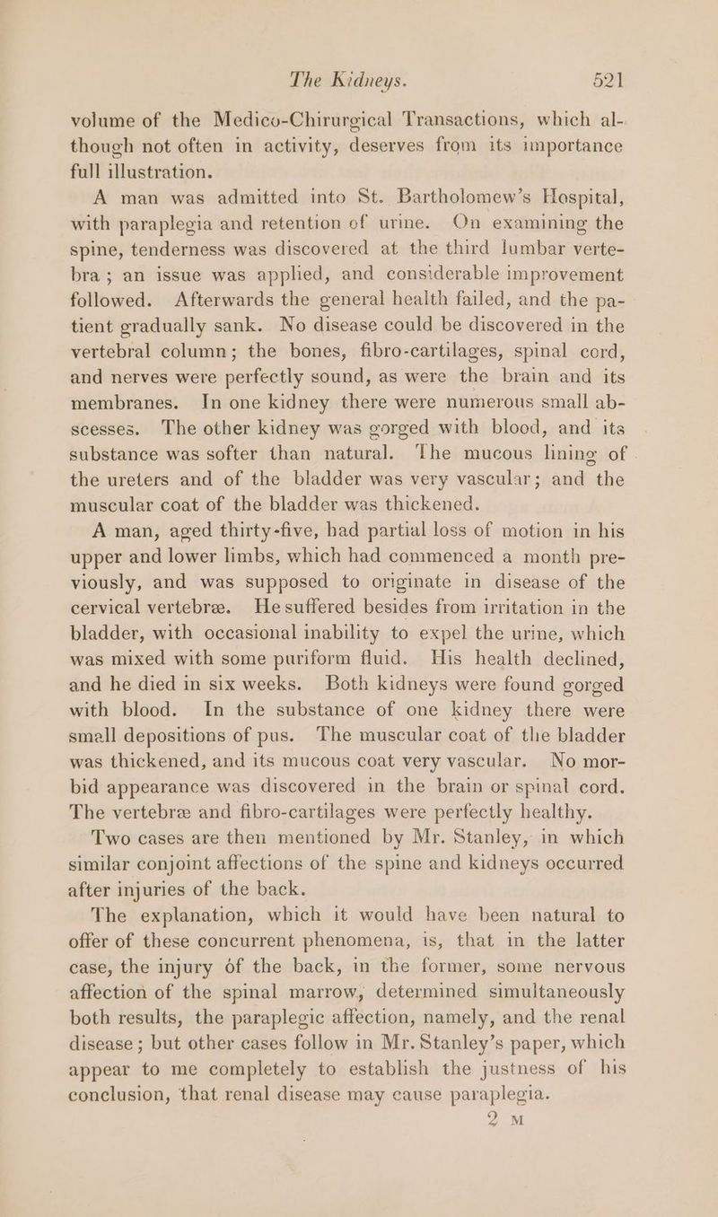 volume of the Medico-Chirurgical Transactions, which al- though not often in activity, deserves from its importance full illustration. A man was admitted into St. Bartholomew’s Hospital, with paraplegia and retention of urme. On examining the spine, tenderness was discovered at the third lumbar verte- bra ; an issue was applied, and considerable improvement followed. Afterwards the general health failed, and the pa- tient gradually sank. No disease could be discovered in the vertebral column; the bones, fibro-cartilages, spinal cord, and nerves were perfectly sound, as were the brain and its membranes. In one kidney there were numerous small ab-— scesses. The other kidney was gorged with blood, and its substance was softer than natural. ‘The mucous lining of . the ureters and of the bladder was very vascular; and the muscular coat of the bladder was thickened. A man, aged thirty-five, had partial loss of motion in his upper and lower limbs, which had commenced a month pre- viously, and was supposed to originate in disease of the cervical vertebre. Hesuffered besides from irritation in the bladder, with occasional inability to expel the urine, which was mixed with some puriform fluid. His health declined, and he died in six weeks. Both kidneys were found gorged with blood. In the substance of one kidney there were small depositions of pus. The muscular coat of the bladder was thickened, and its mucous coat very vascular. No mor- bid appearance was discovered in the brain or spinal cord. The vertebre and fibro-cartilages were perfectly healthy. Two cases are then mentioned by Mr. Stanley, in which similar conjoint affections of the spine and kidneys occurred after injuries of the back. The explanation, which it would have been natural to offer of these concurrent phenomena, is, that in the latter case, the injury of the back, in the former, some nervous affection of the spinal marrow, determined simultaneously both results, the paraplegic affection, namely, and the renal disease ; but other cases follow in Mr. Stanley’s paper, which appear to me completely to establish the justness of his conclusion, that renal disease may cause paraplegia. 2M