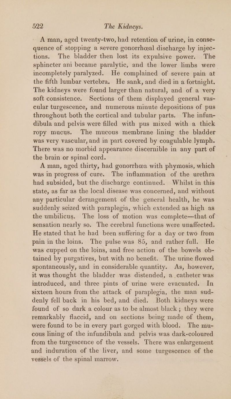 A man, aged twenty-two, had retention of urine, in conse- quence of stopping a severe gonorrhceal discharge by injec- tions. The bladder then lost its expulsive power. The sphincter ani became paralytic, and the lower limbs were incompletely paralyzed. He complained of severe pain at the fifth lumbar vertebra. He sank, and died in a fortnight. The kidneys were found larger than natural, and of a very soft consistence. Sections of them displayed general vas- cular turgescence, and numerous minute depositions of pus throughout both the cortical and tubular parts. The infun- dibula and pelvis were filled with pus mixed with a thick ropy mucus. The mucous membrane lining the bladder was very vascular, and in part covered by coagulable lymph. There was no morbid appearance discernible in any part of the brain or spinal cord. A man, aged thirty, had gonorrhcea with phymosis, which was in progress of cure. The inflammation of the urethra had subsided, but the discharge continued. Whilst in this state, as far as the local disease was concerned, and without any particular derangement of the general health, he was suddenly seized with paraplegia, which extended as high as the umbilicus. The loss of motion was complete—that of sensation nearly so. The cerebral functions were unaffected. He stated that he had been suffering for a day or two from pain in the lois. The pulse was 85, and rather full. He was cupped on the loins, and free action of the bowels ob- tained by purgatives, but with no benefit. The urine flowed spontaneously, and in considerable quantity. As, however, it was thought the bladder was distended, a catheter was introduced, and three pints of urine were evacuated. In sixteen hours from the attack of paraplegia, the man sud- denly fell back in his bed, and died. Both kidneys were found of so dark a colour as to be almost black ; they were remarkably flaccid, and on sections being made of them, were found to be in every part gorged with blood. The mu- cous lining of the infundibula and pelvis was dark-coloured from the turgescence of the vessels. There was enlargement and induration of the liver, and some turgescence of the vessels of the spinal marrow.