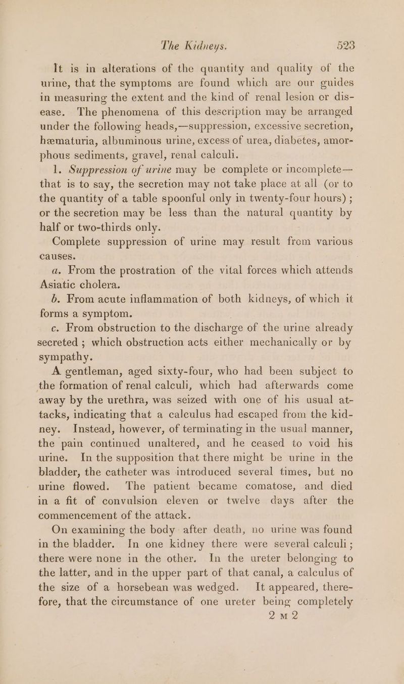 It is in alterations of the quantity and quality of the urine, that the symptoms are found which are our guides in measuring the extent and the kind of renal lesion or dis- ease. The phenomena of this description may be arranged under the following heads,—suppression, excessive secretion, hematuria, albuminous urine, excess of urea, diabetes, amor- phous sediments, gravel, renal calculi. 1. Suppression of urine may be complete or incompiete— that is to say, the secretion may not take place at all (or to the quantity of a table spoonful only in twenty-four hours) ; or the secretion may be less than the natural siete by half or two-thirds only. Complete suppression of urine may result from various Causes. : a. From the prostration of the vital forces which attends Asiatic cholera. 6. From acute inflammation of both kidneys, of which it forms a symptom. c. From obstruction to the dischar ge of the urine already secreted ; which obstruction acts either mechanically or by sympathy. A gentleman, aged sixty-four, who had been subject to the formation of renal calculi, which had afterwards come away by the urethra, was seized with one of his usual at- tacks, indicating that a calculus had escaped from the kid- ney. Instead, however, of terminating in the usual manner, the pain continued unaltered, and he ceased to void his urine. In the supposition that there might be urine in the bladder, the catheter was introduced several times, but no urine flowed. ‘The patient became comatose, and died in a fit of convulsion eleven or twelve days after the commencement of the attack. On examining the body after death, no urine was found in the bladder. In one kidney there were several calculi ; there were none in the other. In the ureter belonging to the latter, and in the upper part of that canal, a calculus of the size of a horsebean was wedged. It appeared, there- fore, that the circumstance of one ureter being completely 2M2