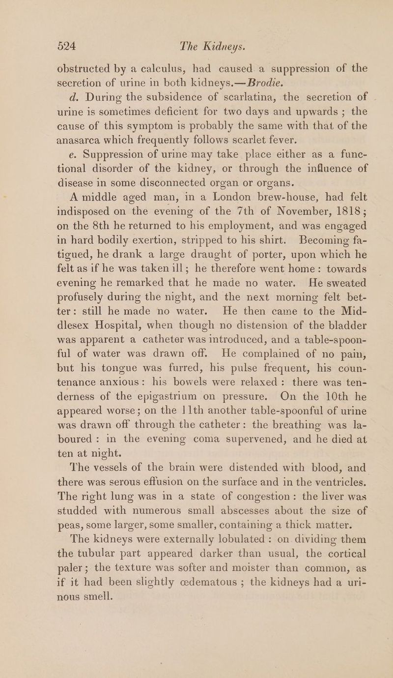 obstructed by a calculus, had caused a suppression of the secretion of urine in both kidneys.— Brodie. d. During the subsidence of scarlatina, the secretion of | urine is sometimes deficient for two days and upwards ; the cause of this symptom is probably the same with that of the anasarca which frequently follows scarlet fever. e. Suppression of urine may take place either as a func- tional disorder of the kidney, or through the influence of disease in some disconnected organ or organs. A middle aged man, in a London brew-house, had felt indisposed on the evening of the 7th of November, 1818; on the 8th he returned to his employment, and was engaged in hard bodily exertion, stripped to his shirt. Becoming fa- tigued, he drank a large draught of porter, upon which he felt as if he was taken ill; he therefore went home: towards evening he remarked that he made no water. He sweated profusely during the night, and the next morning felt bet- ter: still he made no water. He then came to the Mid- dlesex Hospital, when though no distension of the bladder was apparent a catheter was introduced, and a table-spoon- ful of water was drawn off. He complained of no pain, but his tongue was furred, his pulse frequent, his coun- tenance anxious: his bowels were relaxed: there was ten- derness of the epigastrium on pressure. On the 10th he appeared worse; on the | 1th another table-spoonful of urine was drawn off through the catheter: the breathing was la- boured : in the evening coma supervened, and he died at ten at night. The vessels of the brain were distended with blood, and there was serous effusion on the surface and in the ventricles. The right lung was in a state of congestion: the liver was studded with numerous small abscesses about the size of peas, some larger, some smaller, containing a thick matter. The kidneys were externally lobulated: on. dividing them the tubular part appeared darker than usual, the cortical paler ;. the texture was softer and moister than common, as if it had been slightly cedematous ; the kidneys had a uri- nous smell.