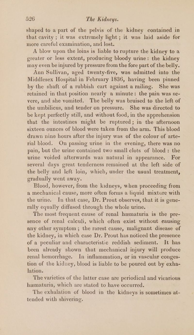 shaped to a part of the pelvis of the kidney contained in that cavity ; it was extremely light ; it was laid aside for more careful examination, and lost. A blow upon the loins is liable to rupture the kidney to a greater or less extent, producing bloody urine: the kidney may even be injured by pressure from the fore part of the belly. Ann Sullivan, aged twenty-five, was admitted into the Middlesex Hospital in February 1836, having been pinned by the shaft of a rubbish cart against a railing. She was retained in that position nearly a minute: the pain was se- vere, and she vomited. The belly was bruised to the left of the umbilicus, and tender on pressure. She was directed to be kept perfectly still, and without food, in the apprehension that the intestines might be ruptured; in the afternoon sixteen ounces of blood were taken from the arm. This blood drawn nine hours after the injury was of the colour of arte- rial blood. On passing urine in the evening, there was no pain, but the urine contained two small clots of blood: the urine voided afterwards was natural in appearance. For several days great tenderness remained at the left side of the belly and left loin, which, under the usual treatment, eradually went away. Blood, however, from the kidneys, when proceeding from a mechanical cause, more often forms a liquid mixture with the urine. In that case, Dr. Prout observes, that it is gene- rally equally diffused through the whole urine. The most frequent cause of renal hematuria is the pre- sence of renal calculi, which often exist without eausing any other symptom ; the rarest cause, malignant disease of the kidney, in which case Dr. Prout has noticed the presence of a peculiar and characteristic reddish sediment. It has been already shown that mechanical injury will produce renal hemorrhage. In inflammation, or in vascular conges- tion of the kidney, blood is liable to be poured out by exha- lation. The varieties of the latter case are periodical and vicarious hematuria, which are stated to have occurred. The exhalation of blood in the kidneys is sometimes at- tended with shivering.