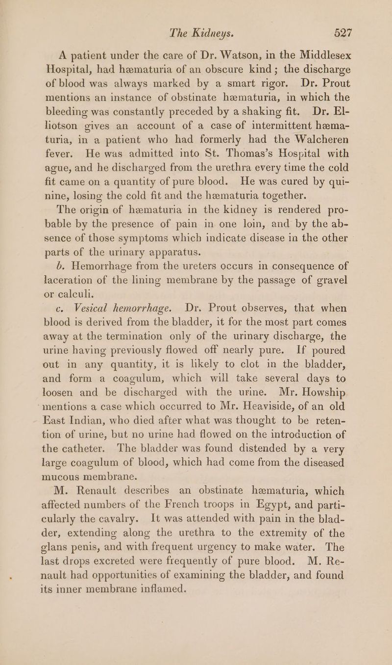 A patient under the care of Dr. Watson, in the Middlesex Hospital, had hematuria of an obscure kind; the discharge of blood was always marked by a smart rigor. Dr. Prout mentions an instance of obstinate hematuria, in which the bleeding was constantly preceded by a shaking fit. Dr. El- liotson gives an account of a case of intermittent hema- turia, in a patient who had formerly had the Walcheren fever. He was admitted into St. Thomas’s Hospital with ague, and he discharged from the urethra every time the cold fit came on a quantity of pure blood. He was cured by qui- nine, losing the cold fit and the hematuria together. The origin of hematuria in the kidney is rendered pro- bable by the presence of pain in one loin, and by the ab- sence of those symptoms which indicate disease in the other parts of the urinary apparatus. b. Hemorrhage from the ureters occurs in consequence of laceration of the lining membrane by the passage of gravel or calculi. c. Vesical hemorrhage. Dr. Prout observes, that when blood is derived from the bladder, it for the most part comes away at the termination only of the urinary discharge, the urine having previously flowed off nearly pure. If poured out in any quantity, it is likely to clot in the bladder, and form a coagulum, which will take several days to loosen and be discharged with the urine. Mr. Howship “mentions a case which occurred to Mr. Heaviside, of an old East Indian, who died after what was thought to be reten- tion of urine, but no urine had flowed on the introduction of the catheter. The bladder was found distended by a very large coagulum of blood, which had come from the diseased mucous membrane. M. Renault describes an obstinate hematuria, which affected numbers of the French troops in Egypt, and parti- cularly the cavalry. It was attended with pain in the blad- der, extending along the urethra to the extremity of the glans penis, and with frequent urgency to make water. The last drops excreted were frequently of pure blood. M. Re- nault had opportunities of examining the bladder, and found its inner membrane inflamed.