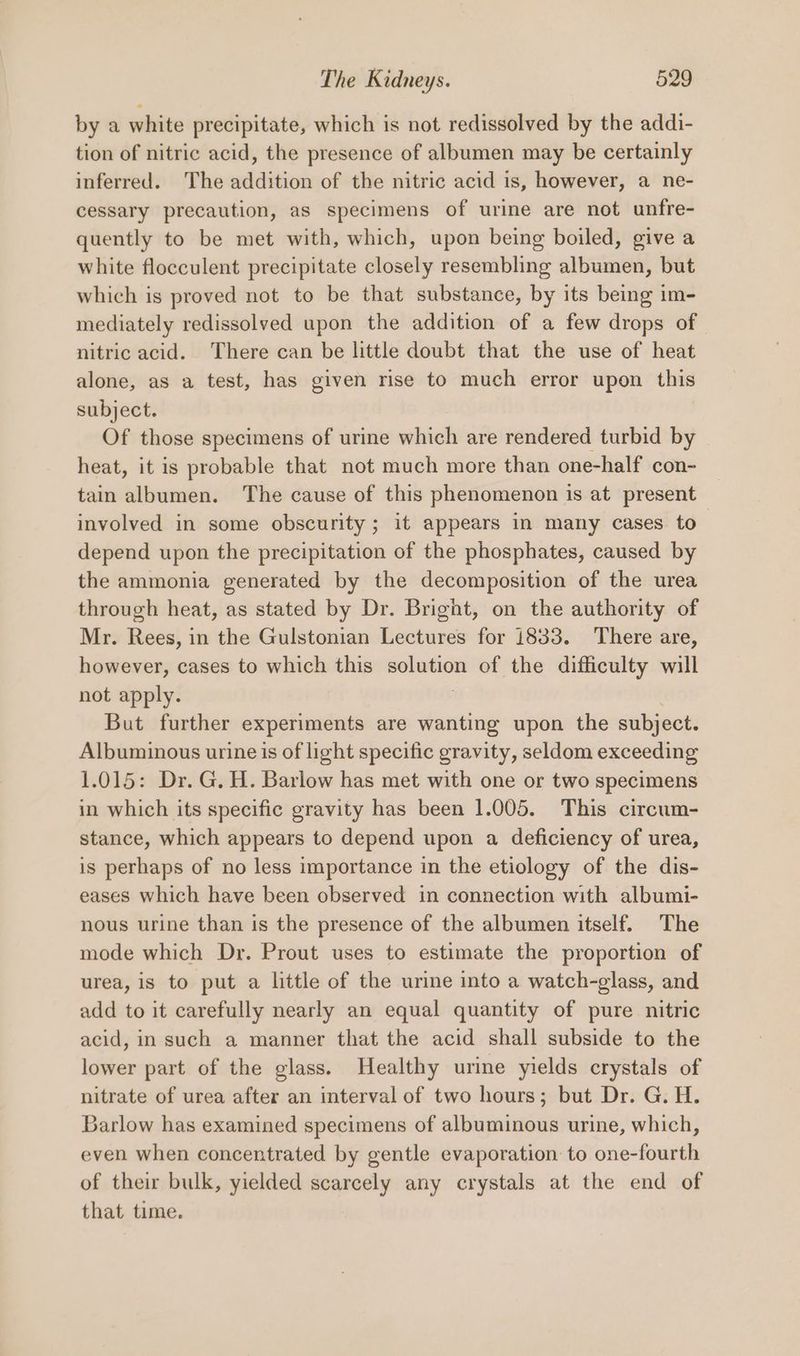 by a white precipitate, which is not redissolved by the addi- tion of nitric acid, the presence of albumen may be certainly inferred. The addition of the nitric acid is, however, a ne- cessary precaution, as specimens of urine are not unfre- quently to be met with, which, upon being boiled, give a white flocculent precipitate closely resembling albumen, but which is proved not to be that substance, by its being im- mediately redissolved upon the addition of a few drops of nitric acid. There can be little doubt that the use of heat alone, as a test, has given rise to much error upon this subject. Of those specimens of urine which are rendered turbid by heat, it is probable that not much more than one-half con- tain albumen. The cause of this phenomenon is at present involved in some obscurity; it appears in many cases to depend upon the precipitation of the phosphates, caused by the ammonia generated by the decomposition of the urea through heat, as stated by Dr. Bright, on the authority of Mr. Rees, in the Gulstonian Lectures for 1833. There are, however, cases to which this — of the difficulty will not apply. But further experiments are wanting upon the subject. Albuminous urine is of light specific gravity, seldom exceeding 1.015: Dr. G. H. Barlow has met with one or two specimens in which its specific gravity has been 1.005. This circum- stance, which appears to depend upon a deficiency of urea, is perhaps of no less importance in the etiology of the dis- eases which have been observed in connection with albumi- nous urine than is the presence of the albumen itself. The mode which Dr. Prout uses to estimate the proportion of urea, is to put a little of the urine into a watch-glass, and add to it carefully nearly an equal quantity of pure nitric acid, in such a manner that the acid shall subside to the lower part of the glass. Healthy urine yields crystals of nitrate of urea after an interval of two hours; but Dr. G. H. Barlow has examined specimens of albuminous urine, which, even when concentrated by gentle evaporation to one-fourth of their bulk, yielded scarcely any crystals at the end of that time.