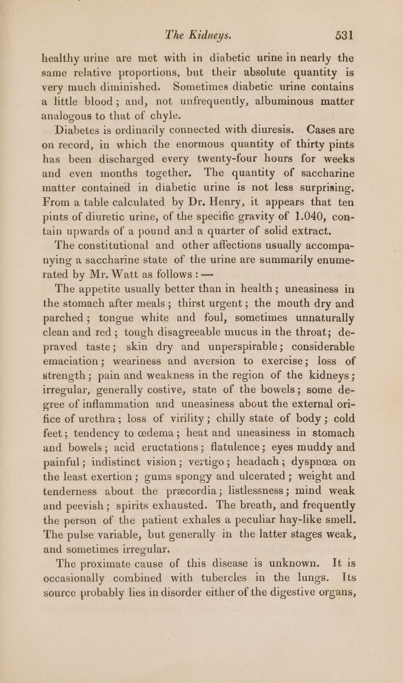 healthy urine are met with in diabetic urine in nearly the same relative proportions, but their absolute quantity is very much diminished. Sometimes diabetic urine contains a little blood; and, not unfrequently, albuminous matter analogous to that of chyle. Diabetes is ordinarily connected with diuresis. Cases are on record, in which the enormous quantity cf thirty pints has been discharged every twenty-four hours for weeks and even months together. The quantity of saccharine matter contained in diabetic urine is not less surprising. From a table calculated by Dr. Henry, it appears that ten pints of diuretic urine, of the specific gravity of 1.040, con- tain upwards of a pound and a quarter of solid extract. The constitutional and other affections usually accompa- nying a saccharine state of the urine are summarily enume- rated by Mr. Watt as follows : — The appetite usually better than in health; uneasiness in the stomach after meals; thirst urgent; the mouth dry and parched ; tongue white and foul, sometimes unnaturally clean and red; tough disagreeable mucus in the throat; de- praved taste; skin dry and unperspirable; considerable emaciation; weariness and aversion to exercise; loss of strength ; pain and weakness in the region of the kidneys; irregular, generally costive, state of the bowels; some de- gree of inflammation and uneasiness about the external ori- fice of urethra; loss of virility; chilly state of body; cold feet; tendency to edema; heat and uneasiness in stomach and bowels; acid eructations; flatulence; eyes muddy and painful; indistinct vision; vertigo; headach; dyspnoea on the least exertion; gums spongy and ulcerated ; weight and tenderness about the precordia; listlessness; mind weak and peevish ; spirits exhausted. The breath, and frequently the person of the patient exhales a peculiar hay-like smell. The pulse variable, but generally in the latter stages weak, and sometimes irregular. The proximate cause of this disease is unknown. It is occasionally combined with tubercles in the lungs. Its source probably lies in disorder either of the digestive organs,