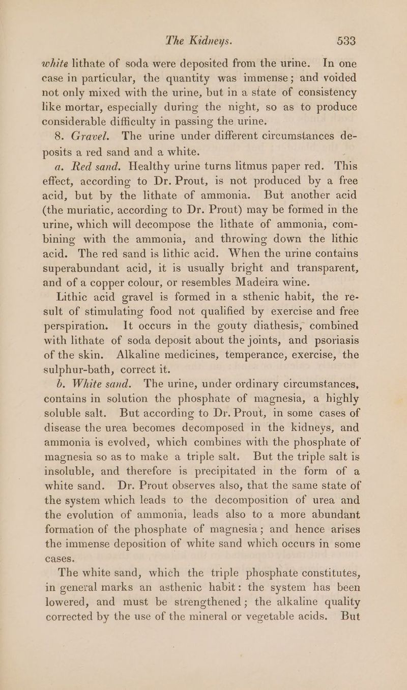 white lithate of soda were deposited from the urine. In one case in particular, the quantity was immense; and voided not only mixed with the urine, but in a state of consistency like mortar, especially during the night, so as to produce considerable difficulty in passing the urine. 8. Gravel. The urine under different circumstances de- posits a red sand and a white. a. Red sand. Healthy urine turns litmus paper red. This effect, according to Dr. Prout, is not produced by a free acid, but by the lithate of ammonia. But another acid (the muriatic, according to Dr. Prout) may be formed in the urine, which will decompose the lithate of ammonia, com- bining with the ammonia, and throwing down the lithic acid. The red sand is lithic acid. When the urine contains superabundant acid, it is usually bright and transparent, and of a copper colour, or resembles Madeira wine. Lithic acid gravel is formed in a sthenic habit, the re- sult of stimulating food not qualified by exercise and free perspiration. It occurs in the gouty diathesis, combined with lithate of soda deposit about the joints, and psoriasis of the skin. Alkaline medicines, temperance, exercise, the sulphur-bath, correct it. b. White sand. The urine, under ordinary circumstances, contains in solution the phosphate of magnesia, a highly soluble salt. But according to Dr. Prout, in some cases of disease the urea becomes decomposed in the kidneys, and ammonia is evolved, which combines with the phosphate of magnesia so as to make a triple salt. But the triple salt is insoluble, and therefore is precipitated in the form of a white sand. Dr. Prout observes also, that the same state of the system which leads to the decomposition of urea and the evolution of ammonia, leads also to a more abundant formation of the phosphate of magnesia; and hence arises the immense deposition of white sand which occurs in some cases. The white sand, which the triple phosphate constitutes, in general marks an asthenic habit: the system has been lowered, and must be strengthened; the alkaline quality corrected by the use of the mineral or vegetable acids. But