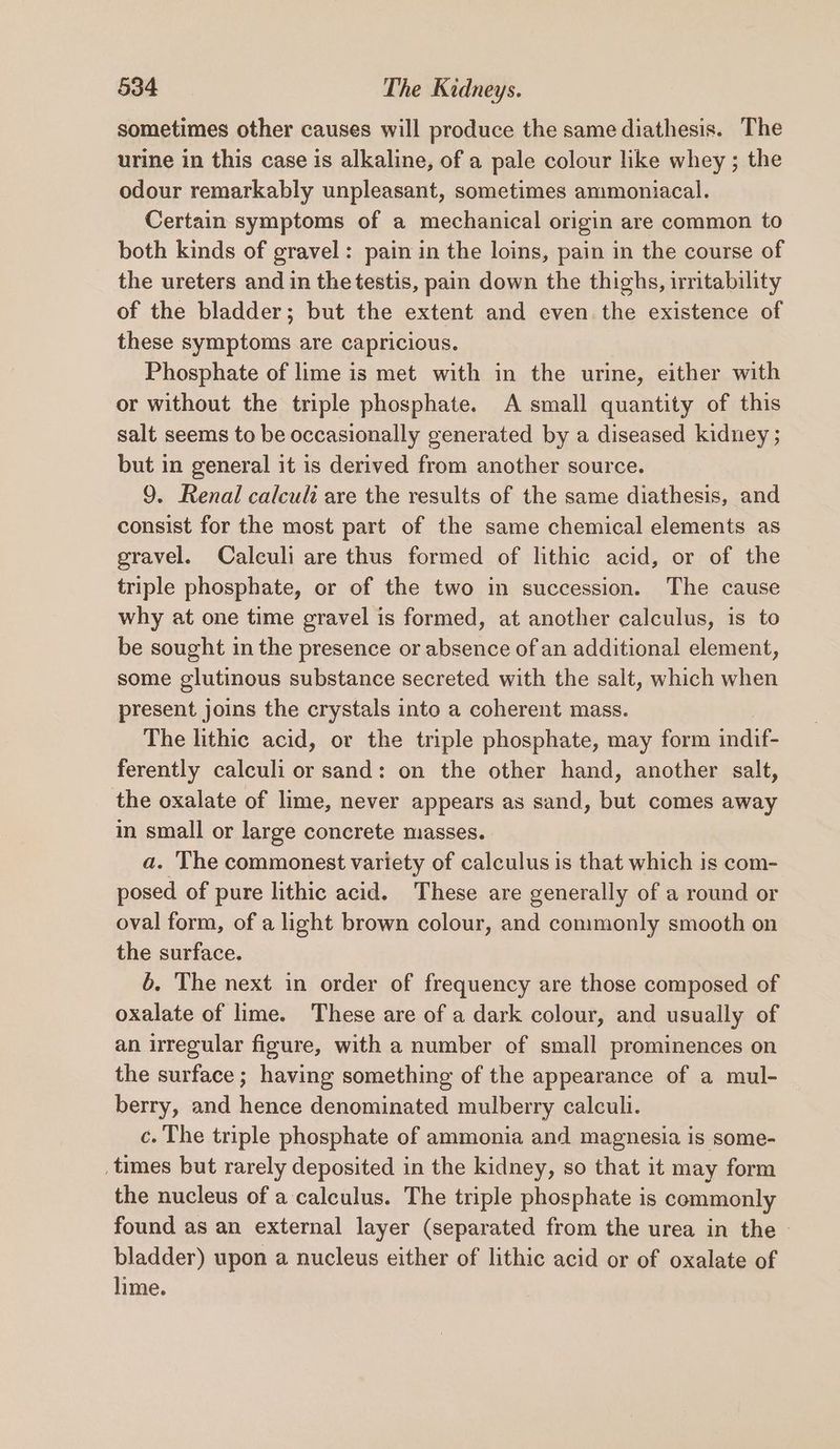 sometimes other causes will produce the same diathesis. The urine in this case is alkaline, of a pale colour like whey ; the odour remarkably unpleasant, sometimes ammoniacal. Certain symptoms of a mechanical origin are common to both kinds of gravel: pain in the loins, pain in the course of the ureters and in thetestis, pain down the thighs, irritability of the bladder; but the extent and even the existence of these symptoms are capricious. Phosphate of lime is met with in the urine, either with or without the triple phosphate. A small quantity of this salt seems to be occasionally generated by a diseased kidney ; but in general it is derived from another source. 9. Renal calculi are the results of the same diathesis, and consist for the most part of the same chemical elements as gravel. Calculi are thus formed of lithic acid, or of the triple phosphate, or of the two in succession. The cause why at one time gravel is formed, at another calculus, is to be sought in the presence or absence of an additional element, some glutinous substance secreted with the salt, which when present joins the crystals into a coherent mass. The lithic acid, or the triple phosphate, may form indif- ferently calculi or sand: on the other hand, another salt, the oxalate of lime, never appears as sand, but comes away m small or large concrete masses. a. The commonest variety of calculus is that which is com- posed of pure lithic acid. These are generally of a round or oval form, of a light brown colour, and commonly smooth on the surface. 6. The next in order of frequency are those composed of oxalate of lime. These are of a dark colour, and usually of an irregular figure, with a number of small prominences on the surface; having something of the appearance of a mul- berry, and hence denominated mulberry calculi. c. The triple phosphate of ammonia and magnesia is some- _times but rarely deposited in the kidney, so that it may form the nucleus of a calculus. The triple phosphate is commonly found as an external layer (separated from the urea in the — bladder) upon a nucleus either of lithic acid or of oxalate of lime.