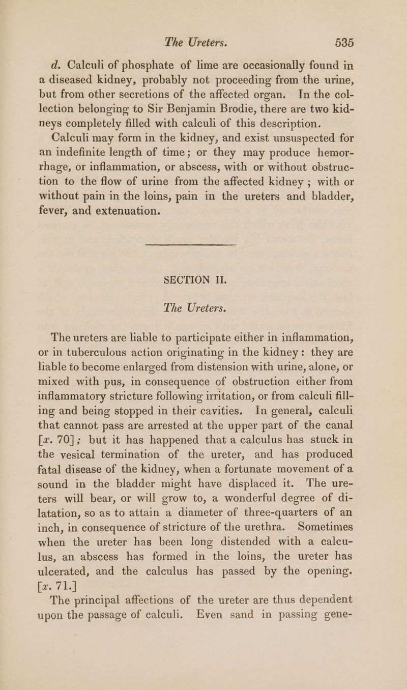d. Calculi of phosphate of lime are occasionally found in a diseased kidney, probably not proceeding from the urine, but from other secretions of the affected organ. Jn the col- lection belonging to Sir Benjamin Brodie, there are two kid- neys completely filled with calculi of this description. Calculi may form in the kidney, and exist unsuspected for an indefinite length of time; or they may produce hemor- rhage, or inflammation, or abscess, with or without obstruc- tion to the flow of urine from the affected kidney ; with or without pain in the loins, pain in the ureters and bladder, fever, and extenuation. SECTION II. The Ureters. The ureters are liable to participate either in inflammation, or in tuberculous action originating in the kidney: they are liable to become enlarged from distension with urine, alone, or mixed with pus, in consequence of obstruction either from inflammatory stricture following irritation, or from calculi fill- ing and being stopped in their cavities. In general, calculi that cannot pass are arrested at the upper part of the canal [r. 70]; but it has happened that a calculus has stuck in the vesical termination of the ureter, and has produced fatal disease of the kidney, when a fortunate movement of a sound in the bladder might have displaced it. The ure- ters will bear, or will grow to, a wonderful degree of di- latation, so as to attain a diameter of three-quarters of an inch, in consequence of stricture of the urethra. Sometimes when the ureter has been long distended with a calcu- lus, an abscess has formed in the loins, the ureter has ulcerated, and the calculus has passed by the opening. fav 73s The principal affections of the ureter are thus dependent upon the passage of calculi. Even sand in passing gene-