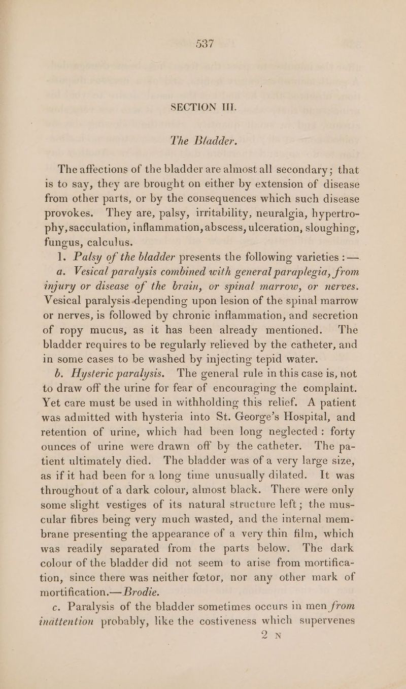 SECTION III. The Bladder. The affections of the bladder are almost all secondary; that is to say, they are brought on either by extension of disease from other parts, or by the consequences which such disease provokes. They are, palsy, irritability, neuralgia, hypertro- phy,sacculation, inflammation, abscess, ulceration, sloughing, fungus, calculus. 1. Palsy of the bladder presents the following varieties :—. a. Vesical paralysis combined with general paraplegia, from anjury or disease of the brain, or spinal marrow, or nerves. Vesical paralysis depending upon lesion of the spinal marrow or nerves, is followed by chronic inflammation, and secretion of ropy mucus, as it has been already mentioned. The bladder requires to be regularly relieved by the catheter, and in some cases to be washed by injecting tepid water. b. Hysteric paralysis. The general rule in this case is, not to draw off the urine for fear of encouraging the complaint. Yet care must be used in withholding this relief. A patient was admitted with hysteria into St. George’s Hospital, and retention of urine, which had been long neglected: forty ounces of urine were drawn off by the catheter. The pa- tient ultimately died. The bladder was of a very large size, as if it had been for a long time unusually dilated. It was throughout of a dark colour, almost black. There were only some slight vestiges of its natural structure left; the mus- cular fibres being very much wasted, and the internal mem- brane presenting the appearance of a very thin film, which was readily separated from the parts below. The dark colour of the bladder did not seem to arise from mortifica- tion, since there was neither feetor, nor any other mark of mortification.— Brodie. c. Paralysis of the bladder sometimes occurs in men from inattention probably, like the costiveness which supervenes 2 N