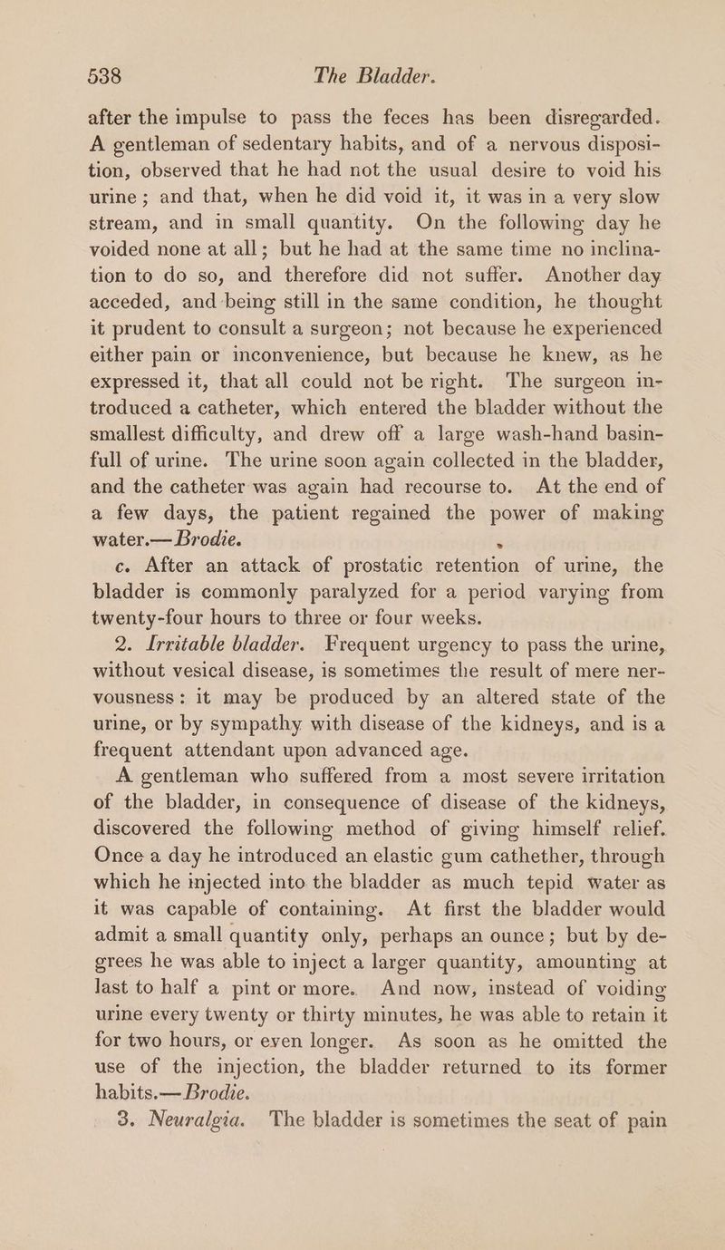 after the impulse to pass the feces has been disregarded. A gentleman of sedentary habits, and of a nervous disposi- tion, observed that he had not the usual desire to void his urine ; and that, when he did void it, it was in a very slow stream, and in small quantity. On the following day he voided none at all; but he had at the same time no inclina- tion to do so, and therefore did not suffer. Another day acceded, and being still in the same condition, he thought it prudent to consult a surgeon; not because he experienced either pain or inconvenience, but because he knew, as he expressed it, that all could not be right. The surgeon in- troduced a catheter, which entered the bladder without the smallest difficulty, and drew off a large wash-hand basin- full of urine. The urine soon again collected in the bladder, and the catheter was again had recourse to. At the end of a few days, the patient regained the power of making water.— Brodie. i c. After an attack of prostatic retention of urine, the bladder is commonly paralyzed for a period varying from twenty-four hours to three or four weeks. 2. Irritable bladder. Frequent urgency to pass the urine, without vesical disease, is sometimes the result of mere ner- vousness: it may be produced by an altered state of the urine, or by sympathy with disease of the kidneys, and is a frequent attendant upon advanced age. A gentleman who suffered from a most severe irritation of the bladder, in consequence of disease of the kidneys, discovered the following method of giving himself relief. Once a day he introduced an elastic gum cathether, through which he injected into the bladder as much tepid water as it was capable of containing. At first the bladder would admit a small quantity only, perhaps an ounce; but by de- grees he was able to inject a larger quantity, amounting at last to half a pint or more.. And now, instead of voiding urine every twenty or thirty minutes, he was able to retain it for two hours, or even longer. As soon as he omitted the use of the injection, the bladder returned to its former habits. — Brodie. 3. Neuralgia. The bladder is sometimes the seat of pain