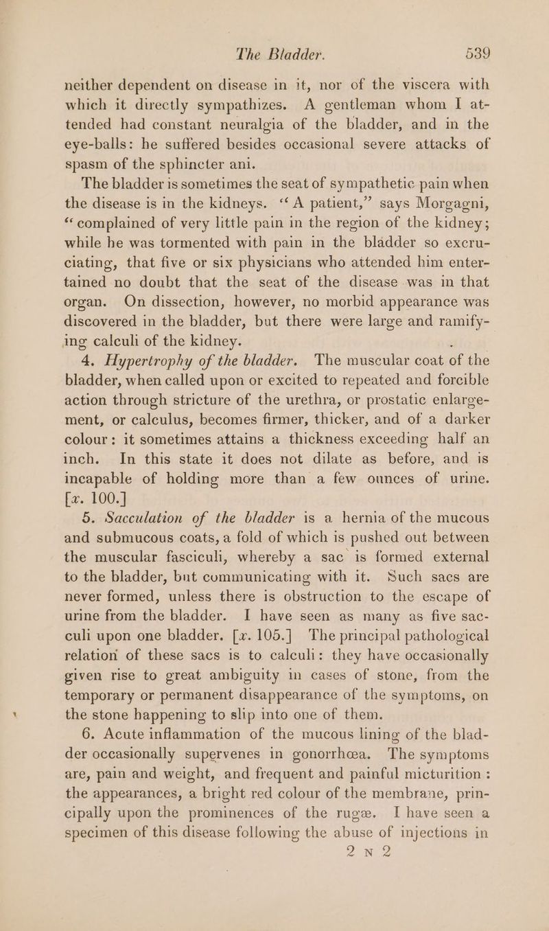 neither dependent on disease in it, nor of the viscera with which it directly sympathizes. A gentleman whom I at- tended had constant neuralgia of the bladder, and in the eye-balls: he suffered besides occasional severe attacks of spasm of the sphincter ani. The bladder is sometimes the seat of sympathetic pain when the disease is in the kidneys. “‘ A patient,” says Morgagni, “complained of very little pain in the region of the kidney; while he was tormented with pain in the bladder so excru- ciating, that five or six physicians who attended him enter- tained no doubt that the seat of the disease was in that organ. On dissection, however, no morbid appearance was discovered in the bladder, but there were large and ramify- ing calculi of the kidney. . 4, Hypertrophy of the bladder. The muscular coat of the bladder, when called upon or excited to repeated and forcible action through stricture of the urethra, or prostatic enlarge- ment, or calculus, becomes firmer, thicker, and of a darker colour: it sometimes attains a thickness exceeding half an inch. In this state it does not dilate as before, and is incapable of holding more than a few ounces of urine. fx. 100. ] 5. Sacculation of the bladder is a hernia of the mucous and submucous coats, a fold of which is pushed out between the muscular fasciculi, whereby a sac is formed external to the bladder, but communicating with it. Such sacs are never formed, unless there is obstruction to the escape of urine from the bladder. I have seen as many as five sac- culi upon one bladder. [x. 105.] The principal pathological relation of these sacs is to calculi: they have occasionally given rise to great ambiguity in cases of stone, from the temporary or permanent disappearance of the symptoms, on the stone happening to slip into one of them. 6. Acute inflammation of the mucous lining of the blad- der occasionally supervenes in gonorrhcea. The symptoms are, pain and weight, and frequent and painful micturition : the appearances, a bright red colour of the membrane, prin- cipally upon the prominences of the ruge. I have seen a specimen of this disease following the abuse of injections in oN 2