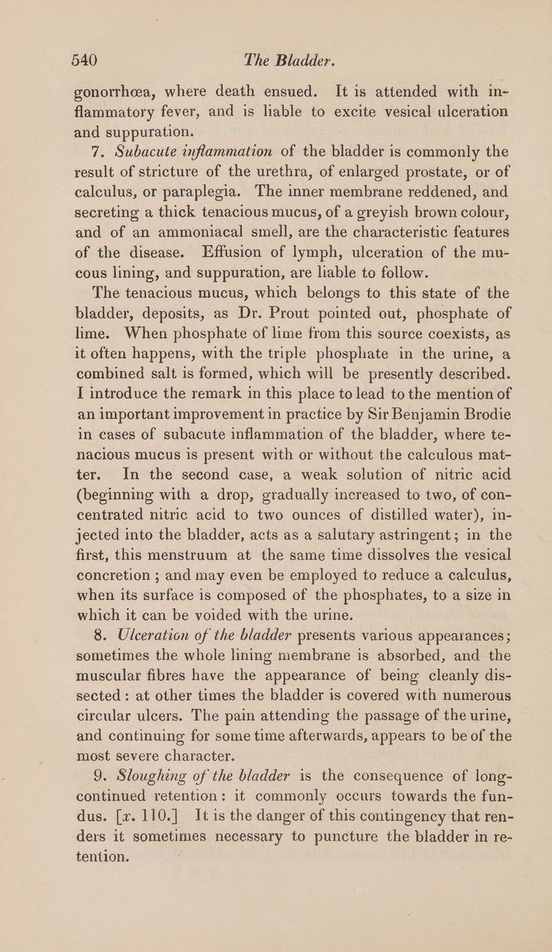 gonorrheea, where death ensued. It is attended with m- flammatory fever, and is liable to excite vesical ulceration and suppuration. 7. Subacute inflammation of the bladder is commonly the result of stricture of the urethra, of enlarged prostate, or of calculus, or paraplegia. The oe membrane reddened, and secreting a thick tenacious mucus, of a greyish brown colour, and of an ammoniacal smell, are the characteristic features of the disease. Effusion of lymph, ulceration of the mu- cous lining, and suppuration, are liable to follow. The tenacious mucus, which belongs to this state of the bladder, deposits, as Dr. Prout pointed out, phosphate of lime. When phosphate of lime from this source coexists, as it often happens, with the triple phosphate in the urine, a combined salt is formed, which will be presently described. I introduce the remark in this place to lead to the mention of an important improvement in practice by Sir Benjamin Brodie in cases of subacute inflammation of the bladder, where te- nacious mucus is present with or without the calculous mat- ter. In the second case, a weak solution of nitric acid (beginning with a drop, gradually increased to two, of con- centrated nitric acid to two ounces of distilled water), in- jected into the bladder, acts as a salutary astringent; in the first, this menstruum at the same time dissolves the vesical concretion ; and may even be employed to reduce a calculus, when its surface is composed of the phosphates, to a size in which it can be voided with the urine. 8. Ulceration of the bladder presents various appearances ; sometimes the whole lining membrane is absorbed, and the muscular fibres have the appearance of being cleanly dis- sected : at other times the bladder is covered with numerous circular ulcers. The pain attending the passage of the urine, and continuing for some time afterwards, appears to be of the most severe character. 9. Sloughing of the bladder is the consequence of long- continued retention: it commonly occurs towards the fun- dus. [v. 110.] It is the danger of this contingency that ren- ders it sometimes necessary to puncture the bladder in re- tention. |