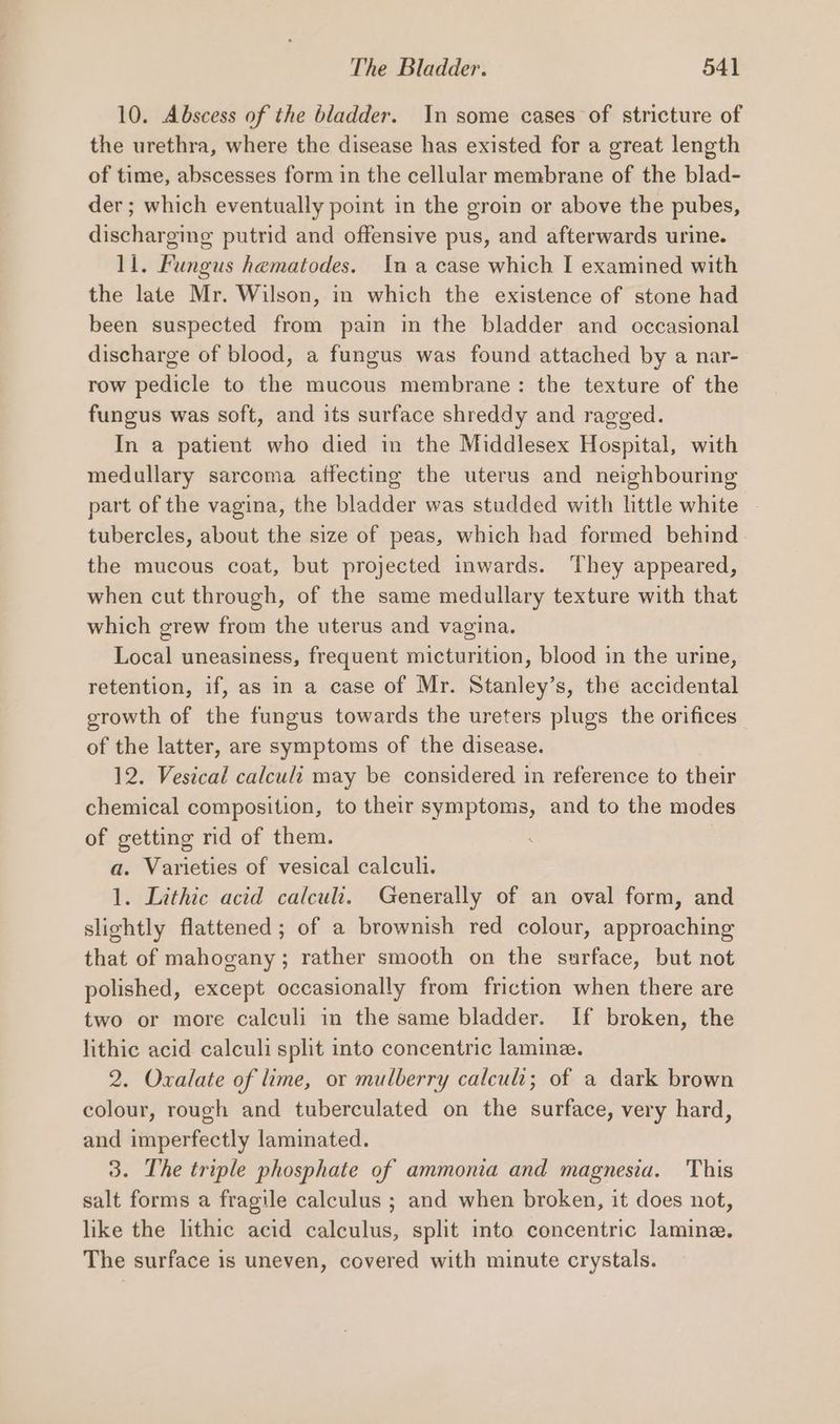 10. Abscess of the bladder. In some cases of stricture of the urethra, where the disease has existed for a great length of time, abscesses form in the cellular membrane of the blad- der; which eventually point in the groin or above the pubes, discharging putrid and offensive pus, and afterwards urine. 11. Fungus hematodes. Ina case which I examined with the late Mr. Wilson, in which the existence of stone had been suspected from pain in the bladder and occasional discharge of blood, a fungus was found attached by a nar- row pedicle to the mucous membrane: the texture of the fungus was soft, and its surface shreddy and ragged. In a patient who died in the Middlesex Hospital, with medullary sarcoma atfecting the uterus and neighbouring part of the vagina, the bladder was studded with little white tubercles, about the size of peas, which had formed behind. the mucous coat, but projected inwards. They appeared, when cut through, of the same medullary texture with that which grew from the uterus and vagina. Local uneasiness, frequent micturition, blood in the urine, retention, if, as in a case of Mr. Stanley’s, the accidental growth of the fungus towards the ureters plugs the orifices of the latter, are symptoms of the disease. 12. Vestcal calculi may be considered in reference to their chemical composition, to their symptoms, and to the modes of getting rid of them. a. Varieties of vesical calculi. 1. Lithic acid calculi. Generally of an oval form, and slightly flattened; of a brownish red colour, approaching that of mahogany; rather smooth on the surface, but not polished, except occasionally from friction when there are two or more calculi in the same bladder. If broken, the lithic acid calculi split into concentric laminz. 2. Oxalate of lime, or mulberry calculi; of a dark brown colour, rough and tuberculated on the surface, very hard, and imperfectly laminated. 3. The triple phosphate of ammonia and magnesia. This salt forms a fragile calculus ; and when broken, it does not, like the lithic acid calculus, split into concentric lamine. The surface is uneven, covered with minute crystals.