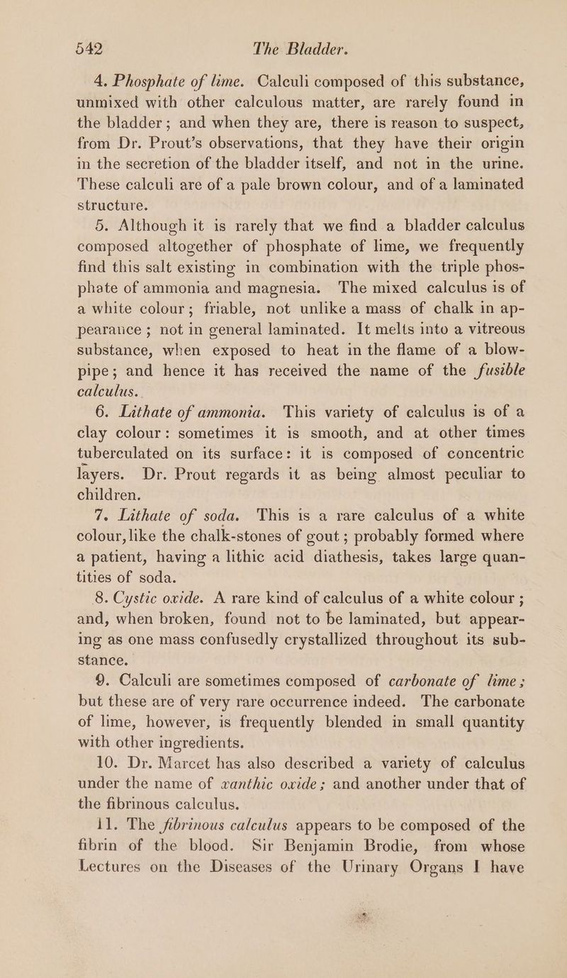 4, Phosphate of lime. Calculi composed of this substance, unmixed with other calculous matter, are rarely found in the bladder; and when they are, there is reason to suspect, from Dr. Prout’s observations, that they have their origin in the secretion of the bladder itself, and not in the urine. These calculi are of a pale brown colour, and of a laminated structure. 5. Although it is rarely that we find a bladder calculus composed altogether of phosphate of lime, we frequently find this salt existing in combination with the triple phos- phate of ammonia and magnesia. The mixed calculus is of a white colour; friable, not unlike a mass of chalk in ap- pearaice ; not in general laminated. It melts into a vitreous substance, when exposed to heat in the flame of a blow- pipe; and hence it has received the name of the fuszble calculus. 6. Lithate of ammonia. This variety of calculus is of a clay colour: sometimes it is smooth, and at other times tuberculated on its surface: it is composed of concentric layers. Dr. Prout regards it as being almost peculiar to children. 7. Lithate of soda. This is a rare calculus of a white colour, like the chalk-stones of gout ; probably formed where a patient, having a lithic acid diathesis, takes large quan- tities of soda. 8. Cystic owide. A rare kind of calculus of a white colour ; and, when broken, found not to be laminated, but appear- ing as one mass confusedly crystallized throughout its sub- stance. 9. Calculi are sometimes composed of carbonate of lime ; but these are of very rare occurrence indeed. The carbonate of lime, however, is frequently blended in small quantity with other ingredients. 10. Dr. Marcet has also described a variety of calculus under the name of xanthic oxide ; and another under that of the fibrinous calculus. 11. The fibrinous calculus appears to be composed of the fibrin of the blood. Sir Benjamin Brodie, from whose Lectures on the Diseases of the Urimary Organs I have
