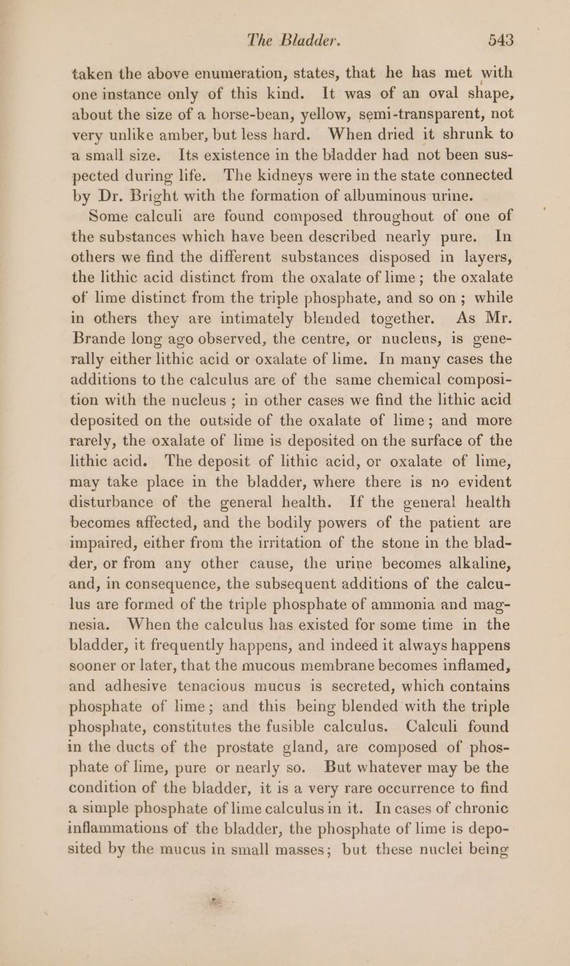taken the above enumeration, states, that he has met with one instance only of this kind. It was of an oval shape, about the size of a horse-bean, yellow, semi-transparent, not very unlike amber, but less hard. When dried it shrunk to asmall size. Its existence in the bladder had not been sus- pected during life. The kidneys were in the state connected by Dr. Bright with the formation of albuminous urine. ~ Some calculi are found composed throughout of one of the substances which have been described nearly pure. In others we find the different substances disposed in layers, the lithic acid distinct from the oxalate of lime; the oxalate of lime distinct from the triple phosphate, and so on; while in others they are intimately blended together. As Mr. Brande long ago observed, the centre, or nucleus, is gene- rally either lithic acid or oxalate of lime. In many cases the additions to the calculus are of the same chemical composi- tion with the nucleus ; in other cases we find the lithic acid deposited on the outside of the oxalate of lime; and more rarely, the oxalate of lime is deposited on the surface of the lithic acid. The deposit of lithic acid, or oxalate of lime, may take place in the bladder, where there is no evident disturbance of the general health. If the general health becomes affected, and the bodily powers of the patient are impaired, either from the irritation of the stone in the blad- der, or from any other cause, the urine becomes alkaline, and, in consequence, the subsequent additions of the calcu- lus are formed of the triple phosphate of ammonia and mag- nesia. When the calculus has existed for some time in the bladder, it frequently happens, and indeed it always happens sooner or later, that the mucous membrane becomes inflamed, and adhesive tenacious mucus is secreted, which contains phosphate of lime; and this being blended with the triple phosphate, constitutes the fusible calculas. Calculi found in the ducts of the prostate gland, are composed of phos- phate of lime, pure or nearly so. But whatever may be the condition of the bladder, it is a very rare occurrence to find a simple phosphate of lime calculusin it. In cases of chronic inflammations of the bladder, the phosphate of lime is depo- sited by the mucus in small masses; but these nuclei being