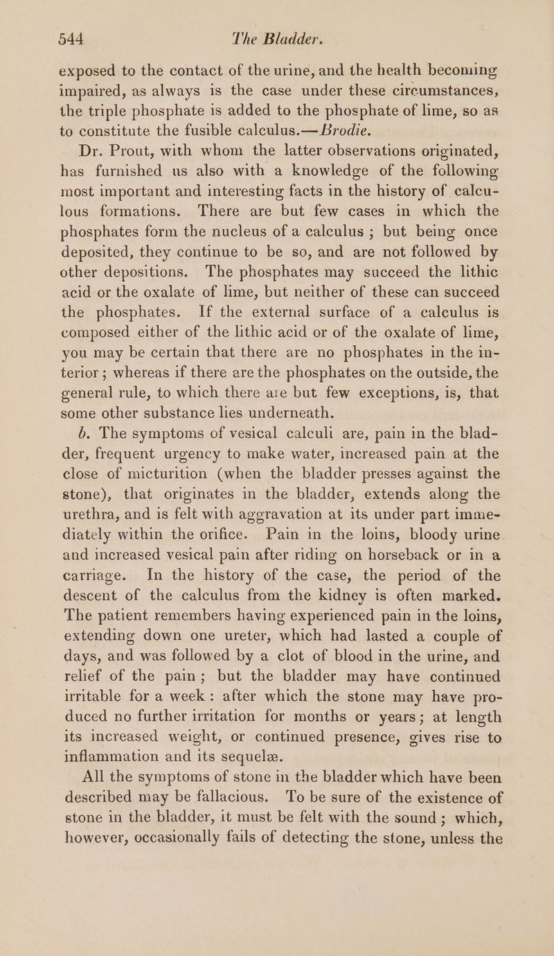 exposed to the contact of the urine, and the health becoming impaired, as always is the case under these circumstances, the triple phosphate 1s added to the phosphate of lime, so as to constitute the fusible calculus.— Brodie. Dr. Prout, with whom the latter observations originated, has furnished us also with a knowledge of the following most important and interesting facts in the history of calcu- lous formations. There are but few cases in which the phosphates form the nucleus of a calculus ; but being once deposited, they continue to be so, and are not followed by other depositions. The phosphates may succeed the lithic acid or the oxalate of lime, but neither of these can succeed the phosphates. If the external surface of a calculus is composed either of the lithic acid or of the oxalate of lime, you may be certain that there are no phosphates in the in- terior ; whereas if there are the phosphates on the outside, the general rule, to which there are but few exceptions, is, that some other substance lies underneath. b. The symptoms of vesical calculi are, pain in the blad- der, frequent urgency to make water, increased pain at the close of micturition (when the bladder presses against the stone), that originates in the bladder, extends along the urethra, and is felt with aggravation at its under part imme- diately within the orifice. Pain in the loins, bloody urine and increased vesical pain after riding on horseback or in a carriage. In the history of the case, the period of the descent of the calculus from the kidney is often marked. The patient remembers having experienced pain in the loins, extending down one ureter, which had lasted a couple of days, and was followed by a clot of blood in the urine, and relief of the pain; but the bladder may have continued irritable for a week: after which the stone may have pro- duced no further irritation for months or years; at length its increased weight, or continued presence, gives rise to inflammation and its sequele. All the symptoms of stone in the bladder which have been described may be fallacious. To be sure of the existence of stone in the bladder, it must be felt with the sound ; which, however, occasionally fails of detecting the stone, unless the