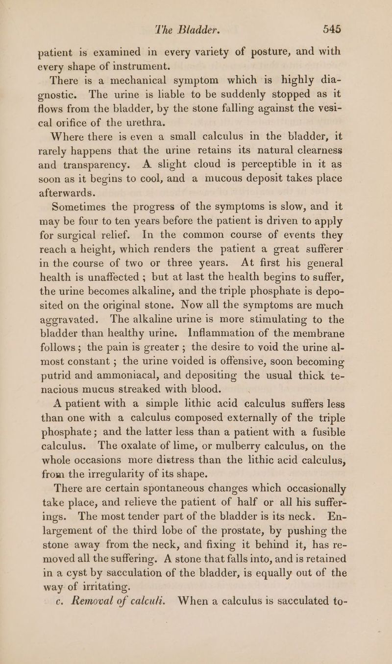 patient is examined in every variety of posture, and with every shape of instrument. There is a mechanical symptom which is highly dia- enostic. The urine is liable to be suddenly stopped as it flows from the bladder, by the stone falling against the vesi- cal orifice of the urethra. Where there is even a small calculus in the bladder, it rarely happens that the urine retains its natural clearness and transparency. A slight cloud is perceptible in it as soon as it begins to cool, and a mucous deposit takes place afterwards. Sometimes the progress of the symptoms is slow, and it may be four to ten years before the patient is driven to apply for surgical relief. In the common course of events they reach a height, which renders the patient a great sufferer - in the course of two or three years. At first his general health is unaffected ; but at last the health begins to suffer, the urine becomes alkaline, and the triple phosphate is depo- sited on the original stone. Now all the symptoms are much ageravated. The alkaline urine is more stimulating to the bladder than healthy urine. Inflammation of the membrane follows; the pain is greater ; the desire to void the urine al- most constant ; the urine voided is offensive, soon becoming putrid and ammoniacal, and depositing the usual thick te- nacious mucus streaked with blood. A patient with a simple lithic acid calculus suffers less than one with a calculus composed externally of the triple phosphate; and the latter less than a patient with a fusible calculus. The oxalate of lime, or mulberry calculus, on the whole occasions more distress than the lithic acid calculus, from the irregularity of its shape. There are certain spontaneous changes which occasionally take place, and relieve the patient of half or all his suffer- ings. The most tender part of the bladder is its neck. En- largement of the third lobe of the prostate, by pushing the stone away from the neck, and fixing it behind it, has re- moved all the suffering. A stone that falls into, and is retained in a cyst by sacculation of the bladder, is equally out of the way of irritating. c. Removal of calcu. When a calculus is sacculated to-
