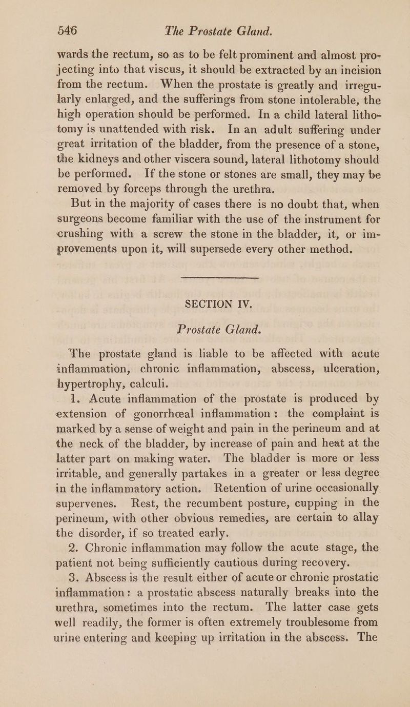 wards the rectum, so as to be felt prominent and almost pro- jecting into that viscus, it should be extracted by an incision from the rectum. When the prostate is greatly and irregu- larly enlarged, and the sufferings from stone intolerable, the high operation should be performed. In a child lateral litho- tomy is unattended with risk. In an adult suffering under great irritation of the bladder, from the presence of a stone, the kidneys and other viscera sound, lateral lithotomy should be performed. If the stone or stones are small, they may be removed by forceps through the urethra. But in the majority of cases there is no doubt that, when surgeons become familiar with the use of the instrument for crushing with a screw the stone in the bladder, it, or im- provements upon it, will supersede every other method. SECTION IV. Prostate Gland. The prostate gland is lable to be affected with acute inflammation, chronic inflammation, abscess, ulceration, hypertrophy, calculi. 1. Acute inflammation of the prostate is produced by extension of gonorrhceal inflammation: the complaint is marked by a sense of weight and pain in the perineum and at the neck of the bladder, by increase of pain and heat at the latter part on making water. The bladder is more or less irritable, and generally partakes in a greater or less degree in the inflammatory action. Retention of urine occasionally supervenes. Rest, the recumbent posture, cupping in the perineum, with other obvious remedies, are certain to allay the disorder, if so treated early. 2. Chronic inflammation may follow the acute stage, the patient not being sufficiently cautious during recovery. 3. Abscess is the result either of acute or chronic prostatic inflammation: a prostatic abscess naturally breaks into the urethra, sometimes into the rectum. The latter case gets well readily, the former is often extremely troublesome from urine entering and keeping up iritation in the abscess. The