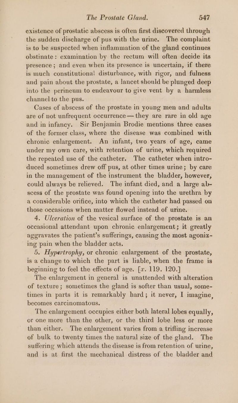 existence of prostatic abscess is often first discovered through the sudden discharge of pus with the urme. The complaint is to be suspected when inflammation of the gland continues obstinate: examination by the rectum will often decide its presence ; and even when its presence is uncertain, if there is much constitutional disturbance, with rigor, and fulness and pain about the prostate, a lancet should be plunged deep into the perineum to endeavour to give vent by a harmless channel to the pus. Cases of abscess of the prostate in young men and adults are of not unfrequent occurrence— they are rare in old age and in infancy. Sir Benjamin Brodie mentions three cases of the former class, where the disease was combined with chronic enlargement. An infant, two years of age, came under my own care, with retention of urine, which required the repeated use of the catheter. The catheter when intro- duced sometimes drew off pus, at other times urine; by care in the management of the instrument the bladder, however, could always be relieved. The infant died, and a large ab- scess of the prostate was found opening into the urethra by a considerable orifice, into which the catheter had passed on those occasions when matter flowed instead of urine. 4. Ulceration of the vesical surface of the prostate is an occasional attendant upon chronic enlargement; it greatly aggravates the patient’s sufferings, causing the most agoniz- ing pain when the bladder acts. 5. Hypertrophy, or chronic enlargement of the prostate, is a change to which the part is liable, when the frame is beginning to feel the effects of age. [xv. 119. 120.] The enlargement in general is unattended with alteration of texture; sometimes the gland is softer than usual, some- times in parts it is remarkably hard; it never, I imagine, becomes carcinomatous. The enlargement occupies either both lateral lobes equally, or one more than the other, or the third lobe less or more than either. The enlargement varies from a trifling increase of bulk to twenty times the natural size of the gland. The suffering which attends the disease 1s from retention of urine, and is at first the mechanical distress of the bladder and
