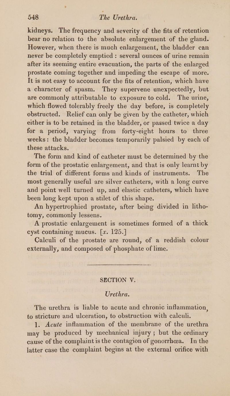 kidneys. The frequency and severity of the fits of retention bear no relation to the absolute enlargement of the gland. However, when there is much enlargement, the bladder can never be completely emptied : several ounces of urine remain after its seeming entire evacuation, the parts of the enlarged prostate coming together and impeding the escape of more. It is not easy to account for the fits of retention, which have a character of spasm. They supervene unexpectedly, but are commonly attributable to exposure to cold. The urine, which flowed tolerably freely the day before, is completely obstructed. Relief can only be given by the catheter, which either is to be retained in the bladder, or passed twice a day for a period, varying from forty-eight hours to three weeks: the bladder becomes temporarily palsied by each of these attacks. The form and kind of catheter must be determined by the form of the prostatic enlargement, and that is only learnt by the trial of different forms and kinds of instruments. The most generally useful are silver catheters, with a long curve and point well turned up, and elastic catheters, which have been long kept upon a stilet of this shape. An hypertrophied prostate, after being divided in litho- tomy, commonly lessens. A prostatic enlargement is sometimes formed of a thick cyst containing mucus. [2. 125.] Calculi of the prostate are round, of a reddish colour externally, and composed of phosphate of lime. SECTION V. Urethra. The urethra is liable to acute and chronic inflammation, to stricture and ulceration, to obstruction with calculi. 1. Acute inflammation of the membrane of the urethra may be produced by mechanical injury ; but the ordinary cause of the complaint is the contagion of gonorrhea. In the latter case the complaint begins at the external orifice with
