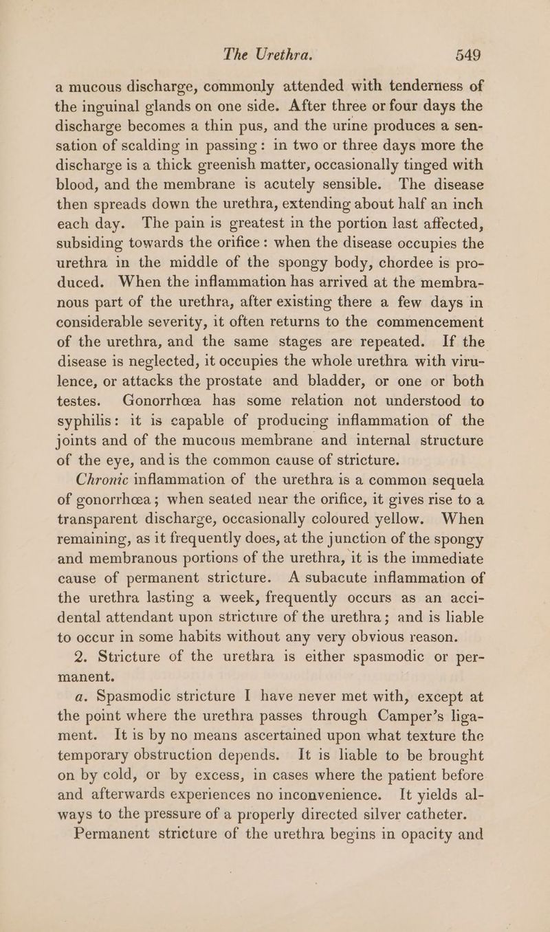 a mucous discharge, commonly attended with tenderness of the inguinal glands on one side. After three or four days the discharge becomes a thin pus, and the urine produces a sen- sation of scalding in passing: in two or three days more the discharge is a thick greenish matter, occasionally tinged with blood, and the membrane is acutely sensible. The disease then spreads down the urethra, extending about half an inch each day. The pain is greatest in the portion last affected, subsiding towards the orifice : when the disease occupies the urethra in the middle of the spongy body, chordee is pro- duced. When the inflammation has arrived at the membra- nous part of the urethra, after existing there a few days in considerable severity, it often returns to the commencement of the urethra, and the same stages are repeated. If the disease is neglected, it occupies the whole urethra with viru- lence, or attacks the prostate and bladder, or one or both testes. Gonorrhcea has some relation not understood to syphilis: it is capable of producing inflammation of the joints and of the mucous membrane and internal structure of the eye, and is the common cause of stricture. Chronic inflammation of the urethra is a common sequela of gonorrhcea; when seated near the orifice, it gives rise to a transparent discharge, occasionally coloured yellow. When remaining, as it frequently does, at the junction of the spongy and membranous portions of the urethra, it is the immediate cause of permanent stricture. A subacute inflammation of the urethra lasting a week, frequently occurs as an acci- dental attendant upon stricture of the urethra; and is liable to occur in some habits without any very obvious reason. 2. Stricture of the urethra is either spasmodic or per- manent. a. Spasmodic stricture I have never met with, except at the point where the urethra passes through Camper’s liga- ment. It is by no means ascertained upon what texture the temporary obstruction depends. It is liable to be brought on by cold, or by excess, in cases where the patient before and afterwards experiences no inconvenience. It yields al- ways to the pressure of a properly directed silver catheter. Permanent stricture of the urethra begins in opacity and
