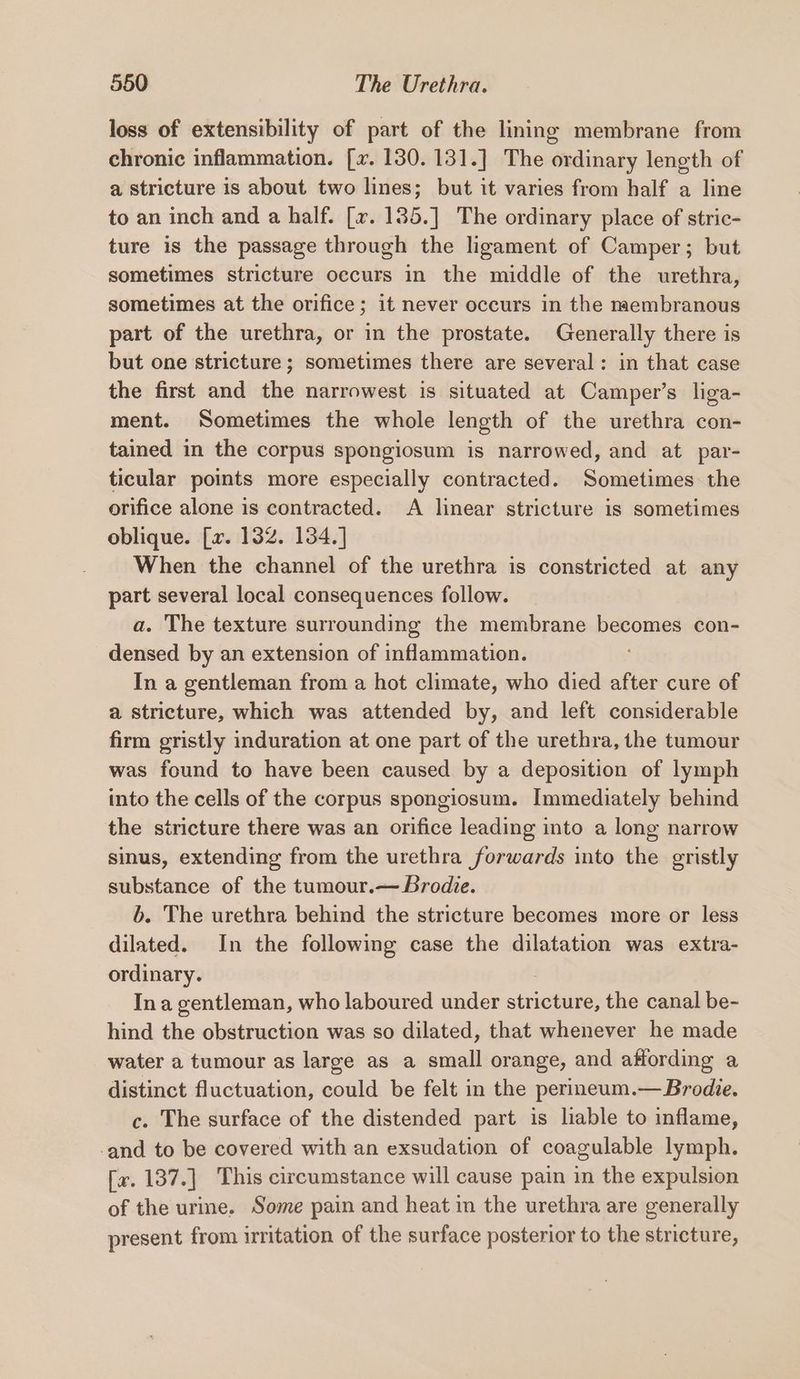 loss of extensibility of part of the lining membrane from chronic inflammation. [x. 130. 131.] The ordinary length of a stricture 1s about two lines; but it varies from half a line to an inch and a half. [v. 1385.] The ordinary place of stric- ture is the passage through the ligament of Camper; but sometimes stricture occurs in the middle of the urethra, sometimes at the orifice; it never occurs in the membranous part of the urethra, or in the prostate. Generally there is but one stricture; sometimes there are several: in that case the first and the narrowest is situated at Camper’s liga- ment. Sometimes the whole length of the urethra con- tained in the corpus spongiosum is narrowed, and at par- ticular points more especially contracted. Sometimes the orifice alone is contracted. A linear stricture is sometimes oblique. [x. 132. 134.] When the channel of the urethra is constricted at any part several local consequences follow. a. The texture surrounding the membrane becomes con- densed by an extension of inflammation. In a gentleman from a hot climate, who died after cure of a stricture, which was attended by, and left considerable firm gristly induration at one part of the urethra, the tumour was found to have been caused by a deposition of lymph into the cells of the corpus spongiosum. Immediately behind the stricture there was an orifice leading into a long narrow sinus, extending from the urethra forwards into the gristly substance of the tumour.— Brodie. b. The urethra behind the stricture becomes more or less dilated. In the following case the dilatation was extra- ordinary. Ina gentleman, who laboured under stricture, the canal be- hind the obstruction was so dilated, that whenever he made water a tumour as large as a small orange, and affording a distinct fluctuation, could be felt in the perineum.— Brodie. c. The surface of the distended part is liable to inflame, -and to be covered with an exsudation of coagulable lymph. [x. 187.] This circumstance will cause pain in the expulsion of the urme. Some pain and heat in the urethra are generally present from irritation of the surface posterior to the stricture,
