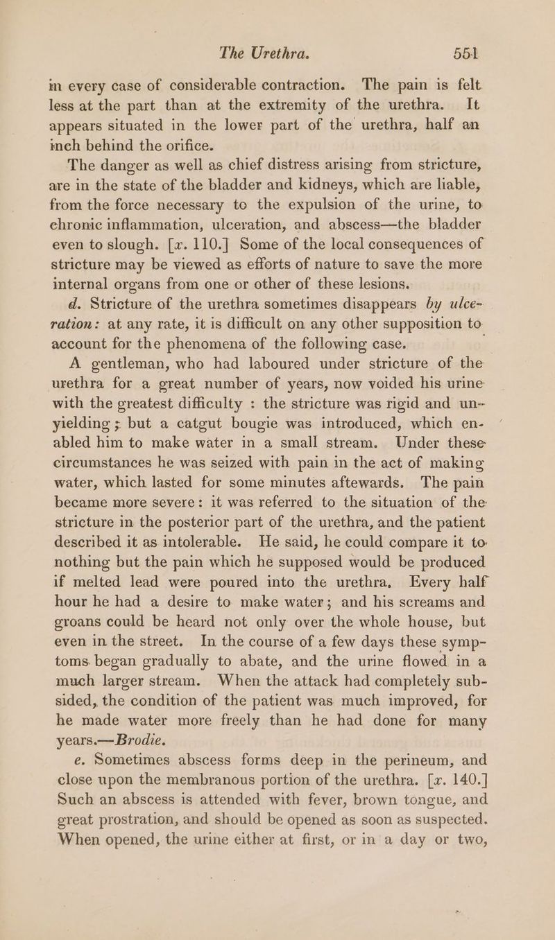 im every case of considerable contraction. The pain is felt. less at the part than at the extremity of the urethra. It appears situated in the lower part of the urethra, half an mech behind the orifice. The danger as well as chief distress arising from stricture, are in the state of the bladder and kidneys, which are liable, from the force necessary to the expulsion of the urine, to chronic inflammation, ulceration, and abscess—the bladder even to slough. [x. 110.] Some of the local consequences of stricture may be viewed as efforts of nature to save the more internal organs from one or other of these lesions. d. Stricture of the urethra sometimes disappears by ulce- ration: at any rate, it is difficult on any other supposition to account for the phenomena of the following case. a A gentleman, who had laboured under stricture of the urethra for a great number of years, now voided his urine with the greatest difficulty : the stricture was rigid and un- yielding ; but a catgut bougie was introduced, which en- abled him to make water in a small stream. Under these circumstances he was seized with pain in the act of making water, which lasted for some minutes aftewards. The pain became more severe: it was referred to the situation of the stricture in the posterior part of the urethra, and the patient described it as intolerable. He said, he could compare it to. nothing but the pain which he supposed would be produced if melted lead were poured into the urethra, Every half hour he had a desire to make water; and his screams and groans could be heard not only over the whole house, but even in the street. In the course of a few days these symp- toms. began gradually to abate, and the urine flowed in a much larger stream. When the attack had completely sub- sided, the condition of the patient was much improved, for he made water more freely than he had done for many years.— Brodie. e. Sometimes abscess forms deep in the perineum, and close upon the membranous portion of the urethra. [x. 140.] Such an abscess is attended with fever, brown tongue, and great prostration, and should be opened as soon as suspected. When opened, the urine either at first, or in a day or two,