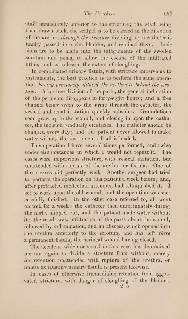 staff inamediately anterior to the stricture; the staff being then drawn back, the scalpel is to be carried in the direction of the urethra through the stricture, dividing it; a catheter is finally passed into the bladder, and retained there. Inci- sions are to be made into the integuments of the swollen scrotum and penis, to allow the escape of the infiltrated urine, and se to lessen the extent of sloughing. In complicated urinary fistula, with stricture impervious to instruments, the best practice is to perform the same opera- tion, having previously dilated the urethra to behind the scro- tum. After free division of the parts, the general induration of the perineum disappears in forty-eight hours; and a free channel being given to the urine through the catheter, the vesical and renal irritation quickly subsides. Granulations soen grew up in the wound, and closing in upon the cathe- ter, the incision gradually cicatrizes. The catheter should be changed every day; and the patient never allowed to make water without the instrument till all is healed. This operation I have several times performed, and twice under circumstances in which I would not repeatit. The cases Were impervious stricture, with vesical irritation, but unattended with rupture of the urethra or fistula. One of these cases did perfectly well. Another surgeon had tried to perform the operation on this patient a week before ; and, after protracted ineffectual attempts, had relinquished it. I set to work upen the old wound, and the operation was suc- cessfully finished. In the other case referred to, all went on well for a week: the catheter then unfortunately during the night slipped out, and the patient made water without it: the result was, infiltration of the parts about the wound, followed by inflammation, and an abscess, which opened into the urethra anteriorly to the scrotum, and has left there a permanent fistula, the perineal wound having closed. The accident which occurred in this case has determined me not again to divide a stricture from without, merely for retention unattended with rupture of the urethra, or unless exhausting urinary fistula is present likewise. In cases of otherwise irremediable retention from aggra- vated stricture, with danger of sloughing of the bladder, O