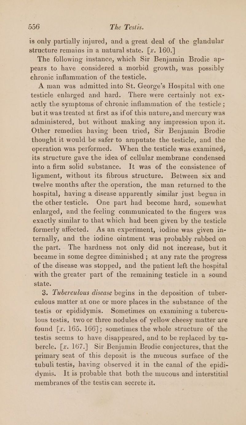 is only partially injured, and a great deal of the glandular structure remains in a natural state. [xv. 160.] The following instance, which Sir Benjamin Brodie ap- pears to have considered a morbid growth, was possibly chronic inflammation of the testicle. A man was admitted into St. George’s Hospital with one testicle enlarged and hard. There were certainly not ex- actly the symptoms of chronic inflammation of the testicle ; but it was treated at first as if of this nature, and mercury was administered, but without making any impression upon it. Other remedies having been tried, Sir Benjamin Brodie thought it would be safer to amputate the testicle, and the operation was performed. When the testicle was examined, its structure gave the idea of cellular membrane condensed into a firm solid substance. It was of the consistence of ligament, without its fibrous structure. Between six and twelve months after the operation, the man returned to the hospital, having a disease apparently similar just begun in the other testicle. One part had become hard, somewhat enlarged, and the feeling communicated to the fingers was exactly similar to that which had been given by the testicle formerly affected. As an experiment, iodine was given in- ternally, and the iodine ointment was probably rubbed on the part. The hardness not only did not increase, but it became in some degree diminished ; at any rate the progress of the disease was stopped, and the patient left the hospital with the greater part of the remaining testicle in a sound state. 3. Tuberculous disease begins in the deposition of tuber- culous matter at one or more places in the substance of the testis or epididymis. Sometimes on examining a tubercu- lous testis, two or three nodules of yellow cheesy matter are found [xv. 165. 166]; sometimes the whole structure of the testis seems to have disappeared, and to be replaced by tu- bercle. [v. 167.] Sir Benjamin Brodie conjectures, that the primary seat of this deposit is the mucous surface of the tubuli testis, having observed it in the canal of the epidi- dymis. It is probable that both the mucous and interstitial membranes of the testis can secrete it.