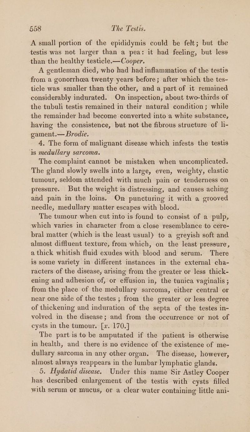 A small portion of the epididymis could be felt; but the testis was not larger than a pea: it had feeling, but less than the healthy testicle.— Cooper. A gentleman died, who had had inflammation of the testis from a gonorrheea twenty years before; after which the tes- ticle was smaller than the other, and a part of it remained considerably indurated. On inspection, about two-thirds of the tubuli testis remained in their natural condition; while the remainder had become converted into a white substance, having the consistence, but not the fibrous structure of li- gament.— Brodie. 4. The form of malignant disease which infests the testis is medullary sarcoma. The complaint cannot be mistaken when uncomplicated. The gland slowly swells into a large, even, weighty, elastic tumour, seldom attended with much pain or tenderness on pressure. But the weight is distressing, and causes aching and pain in the loins. On puncturing it with a grooved needle, medullary matter escapes with blood. The tumour when cut into is found to consist of a pulp, which varies in character from a close resemblance to cere- bral matter (which is the least usual) to a greyish soft and almost diffluent texture, from which, on the least pressure, a thick whitish fluid exudes with blood and serum. There is some variety in different instances in the external cha- racters of the disease, arising from the greater or less thick- ening and adhesion of, or effusion in, the tunica vaginalis ; from the place of the medullary sarcoma, either central or near one side of the testes ; from the greater or less degree of thickening and induration of the septa of the testes in- volved in the disease; and from the occurrence or not of cysts in the tumour. [v. 170.] | The part is to be amputated if the patient is otherwise in health, and there is no evidence of the existence of me- dullary sarcoma in any other organ. The disease, however, almost always reappears in the lumbar lymphatic glands. 5. Hydatid disease. Under this name Sir Astley Cooper has described enlargement of the testis with cysts filled with serum or mucus, or a clear water containing little ani-