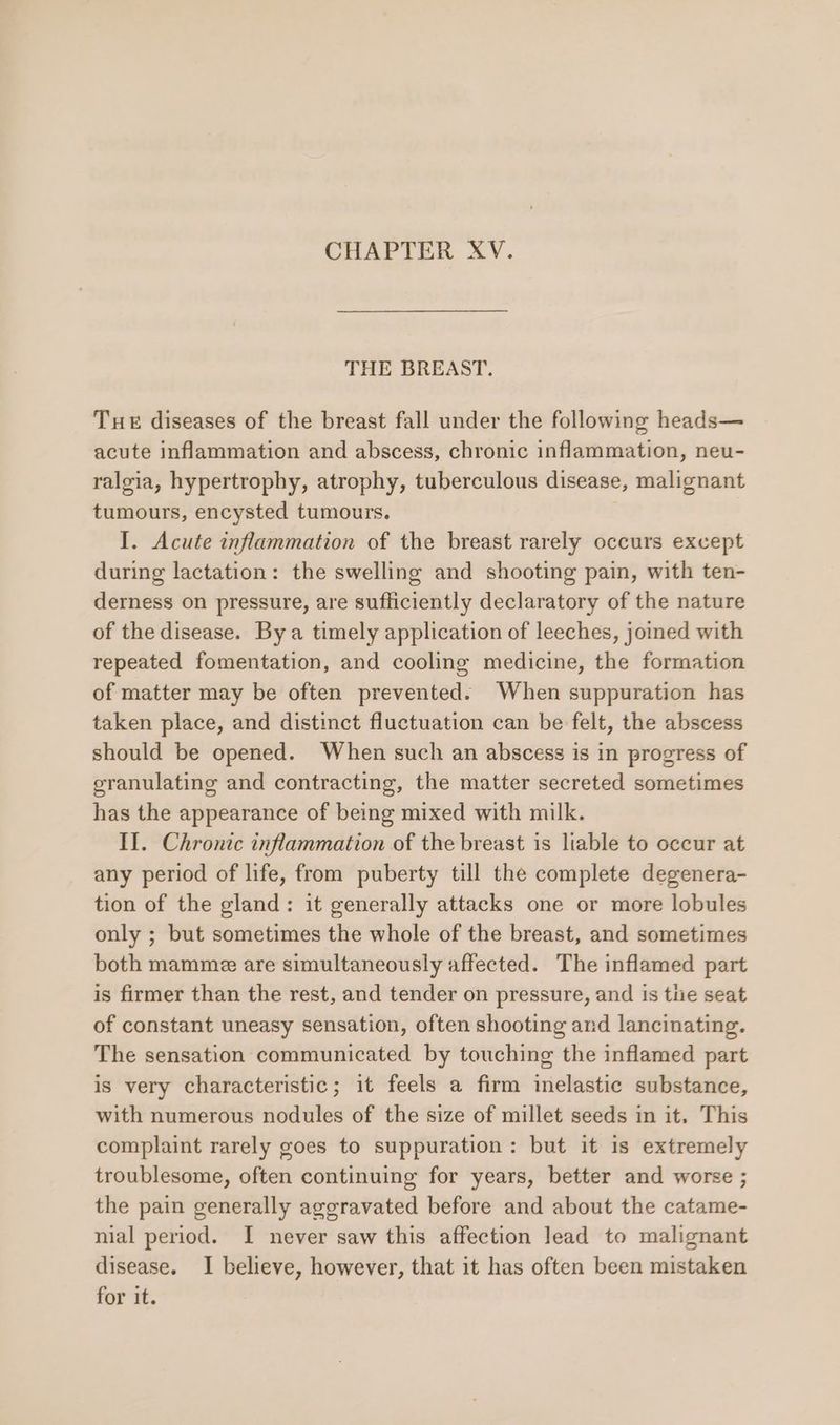 CHAPTER XV. THE BREAST. Tue diseases of the breast fall under the following heads— acute inflammation and abscess, chronic inflammation, neu- ralgia, hypertrophy, atrophy, tuberculous disease, malignant tumours, encysted tumours. I. Acute inflammation of the breast rarely occurs except during lactation: the swelling and shooting pain, with ten- derness on pressure, are sufficiently declaratory of the nature of the disease. By a timely application of leeches, joined with repeated fomentation, and cooling medicine, the formation of matter may be often prevented. When suppuration has taken place, and distinct fluctuation can be felt, the abscess should be opened. When such an abscess is in progress of granulating and contracting, the matter secreted sometimes has the appearance of being mixed with milk. If. Chronic inflammation of the breast is liable to occur at any period of life, from puberty till the complete degenera- tion of the gland: it generally attacks one or more lobules only ; but sometimes the whole of the breast, and sometimes both mamme are simultaneously affected. The inflamed part is firmer than the rest, and tender on pressure, and is tlie seat of constant uneasy sensation, often shooting and lancinating. The sensation communicated by touching the inflamed part is very characteristic; it feels a firm inelastic substance, with numerous nodules of the size of millet seeds in it, This complaint rarely goes to suppuration: but it is extremely troublesome, often continuing for years, better and worse ; the pain generally aggravated before and about the catame- nial period. I never saw this affection lead to malignant disease. I believe, however, that it has often been mistaken for it.