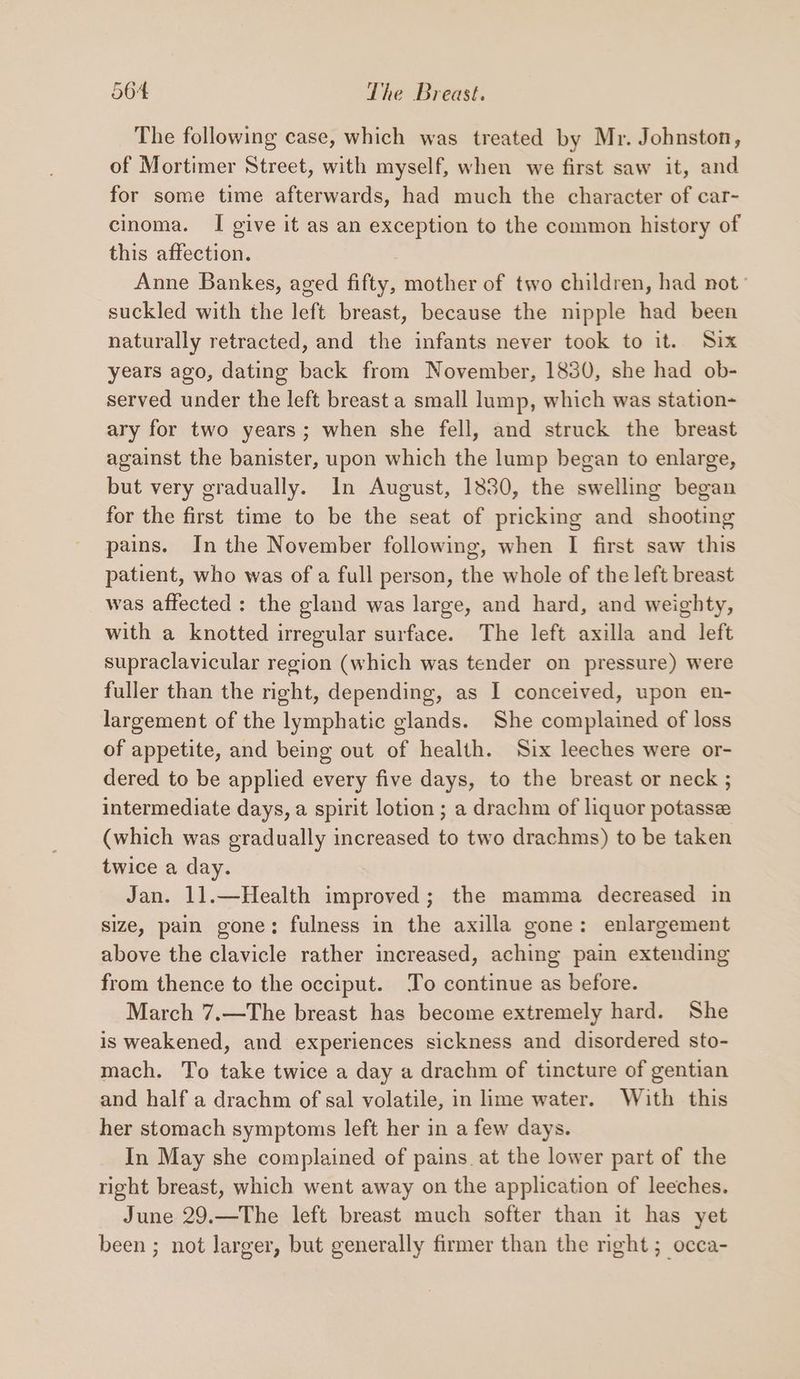 The following case, which was treated by Mr. Johnston, of Mortimer Street, with myself, when we first saw it, and for some time afterwards, had much the character of car- cinoma. I give it as an exception to the common history of this affection. Anne Bankes, aged fifty, mother of two children, had not’ suckled with the left breast, because the nipple had been naturally retracted, and the infants never took to it. Six years ago, dating back from November, 1830, she had ob- served under the left breast a small lump, which was station- ary for two years; when she fell, and struck the breast against the banister, upon which the lump began to enlarge, but very gradually. In August, 1830, the swelling began for the first time to be the seat of pricking and shooting pains. In the November following, when I first saw this patient, who was of a full person, the whole of the left breast was affected: the gland was large, and hard, and weighty, with a knotted irregular surface. The left axilla and left supraclavicular region (which was tender on pressure) were fuller than the right, depending, as I conceived, upon en- largement of the lymphatic glands. She complained of loss of appetite, and being out of health. Six leeches were or- dered to be applied every five days, to the breast or neck ; intermediate days, a spirit lotion ; a drachm of liquor potasse (which was gradually increased to two drachms) to be taken twice a day. Jan. 11.—Health improved; the mamma decreased in size, pain gone: fulness in the axilla gone: enlargement above the clavicle rather increased, aching pain extending from thence to the occiput. To continue as before. March 7.—The breast has become extremely hard. She is weakened, and experiences sickness and disordered sto- mach. To take twice a day a drachm of tincture of gentian and half a drachm of sal volatile, in lime water. With this her stomach symptomis left her in a few days. In May she complained of pains at the lower part of the right breast, which went away on the application of leeches. June 29.—The left breast much softer than it has yet been ; not larger, but generally firmer than the right ; occa-