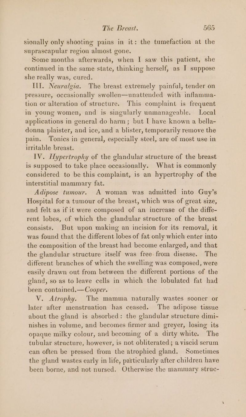 sionally only shooting pains in it: the tumefaction at the suprascapular region almost gone. Some months afterwards, when I saw this patient, she continued in the same state, thinking herself, as I suppose she really was, cured. III. Neuralgia. The breast extremely painful, tender on pressure, occasionally swollen—unattended with inflamma- tion or alteration of structure. This complaint is frequent in young women, and is singularly unmanageable. Local applications in general do harm; but I have known a bella- donna plaister, and ice, and a blister, temporarily remove the pain. Tonics in general, especially steel, are of most use in irritable breast. IV. Hypertrophy of the glandular structure of the breast is supposed to take place occasionally. What is commonly considered to be this complaint, is an hypertrophy of the interstitial mammary fat. Adipose tumour. A woman was admitted into Guy’s Hospital for a tumour of the breast, which was of great size, and felt as if it were composed of an increase of the diffe- rent lobes, of which the glandular structure of the breast consists. But upon making an incision for its removal, it was found that the different lobes of fat only which enter into the composition of the breast had become enlarged, and that the glandular structure itself was free.from disease. The different branches of which the swelling was composed, were easily drawn out from between the different portions of the gland, so as to leave cells in which the lobulated fat had been contained.— Cooper. V. Atrophy. The mamma naturally wastes sooner or later after menstruation has ceased. The adipose tissue about the gland is absorbed: the glandular structure dimi- nishes in volume, and becomes firmer and greyer, losing its opaque milky colour, and becoming of a dirty white. The tubular structure, however, is not obliterated ; a viscid serum can often be pressed from the atrophied gland. Sometimes the gland wastes early in life, particularly after children have been borne, and not nursed. Otherwise the mammary struc-