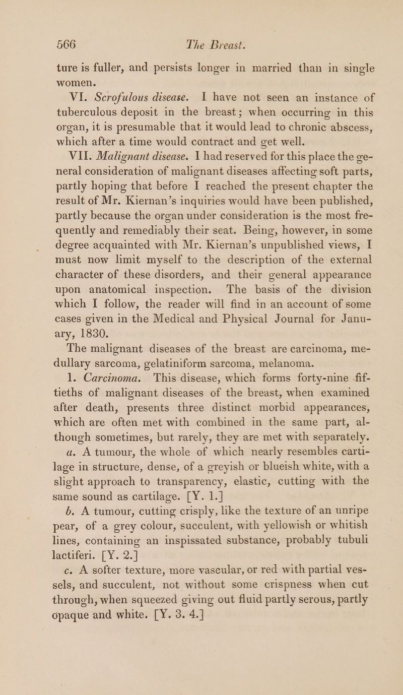 ture is fuller, and persists longer in married than in single women. VI. Scrofulous disease. I have not seen an instance of tuberculous deposit in the breast; when occurring in this organ, it is presumable that it would lead to chronic abscess, which after a time would contract and get well. VII. Malignant disease. 1 had reserved for this place the ge- neral consideration of malignant diseases affecting soft parts, partly hoping that before I reached the present chapter the result of Mr. Kiernan’s inquiries would have been published, partly because the organ under consideration is the most fre- quently and remediably their seat. Being, however, in some degree acquainted with Mr. Kiernan’s unpublished views, I must now limit myself to the description of the external character of these disorders, and their general appearance upon anatomical inspection. The basis of the division which I follow, the reader will find in an account of some cases given in the Medical and Physical Journal for Janu- ary, 1830. The malignant diseases of the breast are carcinoma, me- dullary sarcoma, gelatiniform sarcoma, melanoma. 1. Carcinoma. This disease, which forms forty-nine -fif- tieths of malignant diseases of the breast, when examined after death, presents three distinct morbid appearances, which are often met with combined in the same part, al- though sometimes, but rarely, they are met with separately. a. A tumour, the whole of which nearly resembles carti- lage in structure, dense, of a greyish or blueish white, with a slight approach to transparency, elastic, cutting with the same sound as cartilage. [Y. 1.] 6. A tumour, cutting crisply, like the texture of an unripe pear, of a grey colour, succulent, with yellowish or whitish lines, containing an inspissated substance, probably tubuli lactiferi. [Y. 2.] c. A softer texture, more vascular, or red with partial ves- sels, and succulent, not without some crispness when cut through, when squeezed giving out fluid partly serous, partly opaque and white. [Y. 3. 4.]