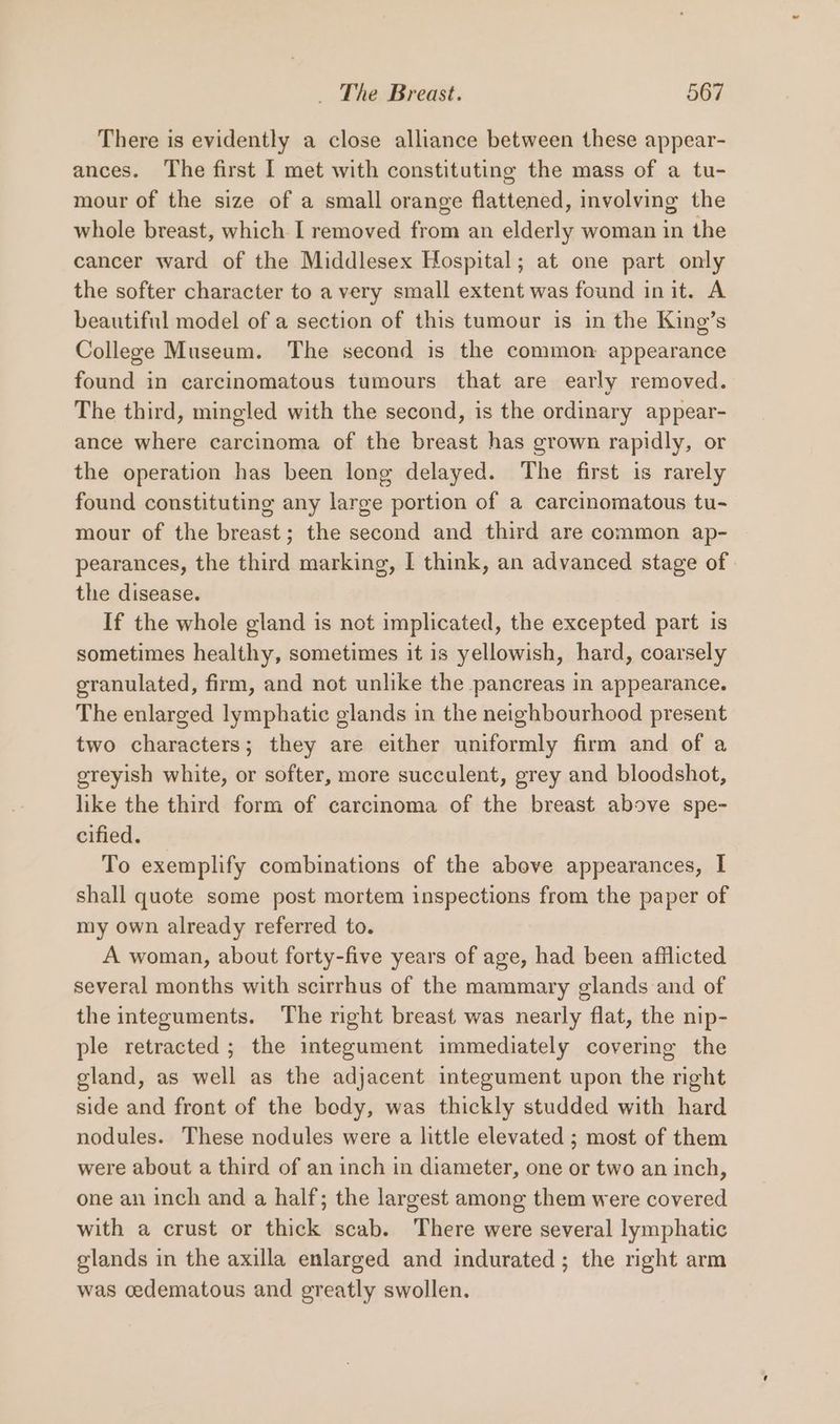 There is evidently a close alliance between these appear- ances. The first I met with constituting the mass of a tu- mour of the size of a small orange flattened, involving the whole breast, which I removed from an elderly woman in the cancer ward of the Middlesex Hospital; at one part only the softer character to a very small extent was found init. A beautiful model of a section of this tumour is in the King’s College Museum. The second is the common: appearance found in carcinomatous tumours that are early removed. The third, mingled with the second, is the ordinary appear- ance where carcinoma of the breast has grown rapidly, or the operation has been long delayed. The first is rarely found constituting any large portion of a carcinomatous tu- mour of the breast; the second and third are common ap- pearances, the third marking, I think, an advanced stage of | the disease. If the whole gland is not implicated, the excepted part is sometimes healthy, sometimes it 1s yellowish, hard, coarsely granulated, firm, and not unlike the pancreas in appearance. The enlarged lymphatic glands in the neighbourhood present two characters; they are either uniformly firm and of a greyish white, or softer, more succulent, grey and bloodshot, like the third form of carcinoma of the breast above spe- cified. To exemplify combinations of the above appearances, I shall quote some post mortem inspections from the paper of my own already referred to. A woman, about forty-five years of age, had been afflicted several months with scirrhus of the mammary glands and of the integuments. The right breast was nearly flat, the nip- ple retracted ; the integument immediately covering the gland, as well as the adjacent integument upon the right side and front of the body, was thickly studded with hard nodules. These nodules were a little elevated ; most of them were about a third of an inch in diameter, one or two an inch, one an inch and a half; the largest among them were covered with a crust or thick scab. There were several lymphatic glands in the axilla enlarged and indurated ; the right arm was cedematous and greatly swollen.