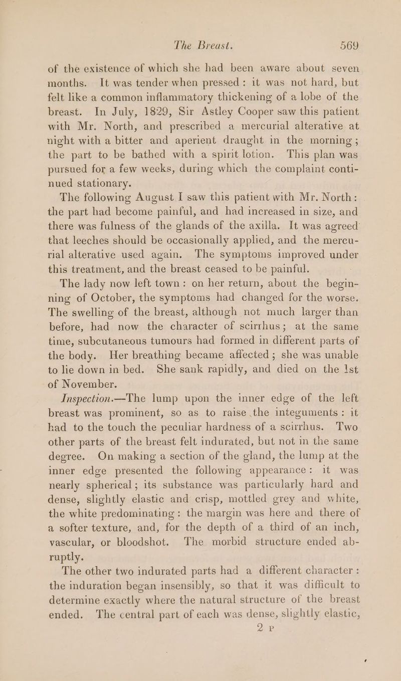 of the existence of which she had been aware about seven months. It was tender when pressed: it was not hard, but felt like a common inflammatory thickening of a lobe of the breast. In July, 1829, Sir Astley Cooper saw this patient with Mr. North, and prescribed a mercurial alterative at night with a bitter and aperient draught in the morning ; the part to be bathed with a spirit lotion. This plan was pursued for a few weeks, during which the complaint conti- nued stationary. The following August I saw this patient with Mr. North: the part had become painful, and had increased in size, and there was fulness of the glands of the axilla. It was agreed’ that leeches should be occasionally applied, and the mercu- rial alterative used again. The symptoms improved under this treatment, and the breast ceased to be painful. The lady now left town: on her return, about the begin- ning of October, the symptoms had changed for the worse. The swelling of the breast, although not much larger than before, had now the character of scirrhus; at the same time, subcutaneous tumours had formed in different parts of the body. Her breathing became affected; she was unable to lie down in bed. She sank rapidly, and died on the Ist of November. Inspection.—The lump upon the inner edge of the left breast was prominent, so as to raise the integuments : it had to the touch the peculiar hardness of a scirrhus. Two other parts of the breast felt indurated, but not in the same degree. On making a section of the gland, the lump at the inner edge presented the following appearance: it was nearly spherical; its substance was particularly hard and dense, slightly elastic and crisp, mottled grey and white, the white predominating: the margin was here and there of a softer texture, and, for the depth of a third of an inch, vascular, or bloodshot. The morbid structure ended ab- ruptly. The other two indurated parts had a different character : the induration began insensibly, so that it was difficult to determine exactly where the natural structure of the breast ended. The central part of each was dense, slightly elastic, 2P