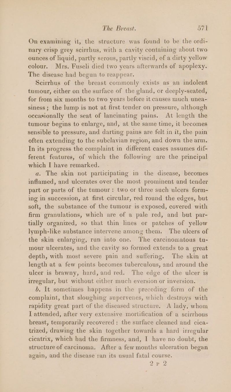 On examining it, the structure was found to be the ordi- nary crisp grey scirrhus, with a cavity containing about two ounces of liquid, partly serous, partly viscid, of a dirty yellow colour. Mrs. Fuseli died two years afterwards of apoplexy. The disease had begun to reappear. Scirrhus of the breast commonly exists as an indolent tumour, either on the surface of the gland, or deeply-seated, for from six months to two years before it causes much unea- siness; the lump is not at first tender on pressure, although occasionally the seat of lancinating pains. At length the tumour begins to enlarge, and, at the same time, it becomes sensible to pressure, and darting pains are felt in it, the pain often extending to the subclavian region, and down the arm. In its progress the complaint in different cases assumes dif- ferent features, of which the following are the principal which I have remarked. a. The skin not participating in the disease, becomes inflamed, and ulcerates over the most prominent and tender part or parts of the tumour : two or three such ulcers form- ing in succession, at first circular, red round the edges, but soft, the substance of the tumour is exposed, covered with firm granulations, which are of a pale red, and but par- tially organized, so that thin lines or patches of yellow lymph-like substance intervene among them. The ulcers of the skin enlarging, run into one. The carcinomatous tu- mour ulcerates, and the cavity so formed extends toa great depth, with most severe pain and suffering. The skin at length at a few points becomes tuberculous, and around the ulcer is brawny, hard, and red. The edge of the ulcer is irregular, but without either much eversion or inversion. b. It sometimes happens in the preceding form of the complaint, that sloughing supervenes, which destroys with rapidity great part of the diseased structure. A lady, whom I attended, after very extensive mortification of a scirrhous breast, temporarily recovered: the surface cleaned and cica- trized, drawing the skin together towards a hard irregular cicatrix, which had the firmness, and, I have no doubt, the structure of carcinoma. After a few months ulceration began again, and the disease ran its usual fatal course. a ee