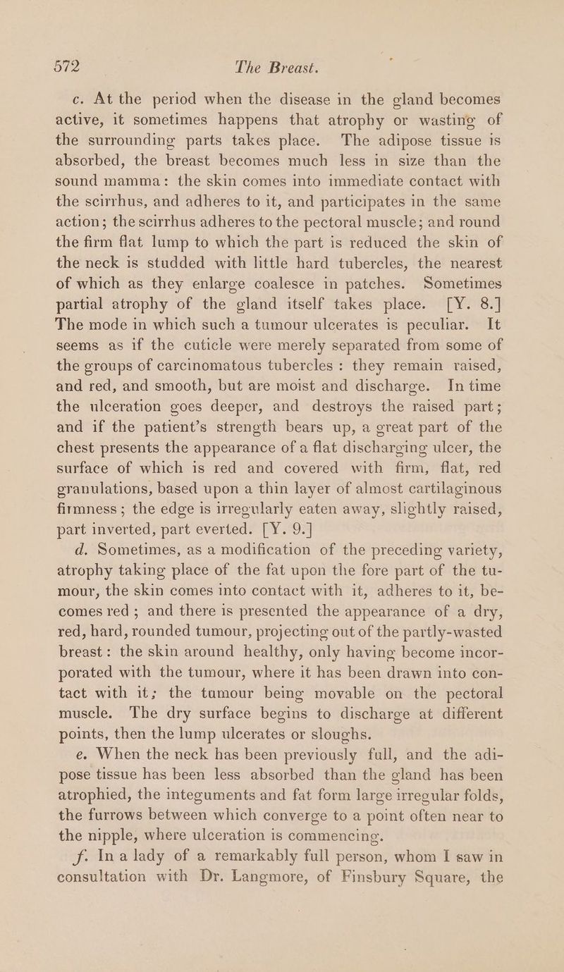 c. At the period when the disease in the gland becomes active, it sometimes happens that atrophy or wasting of the surrounding parts takes place. The adipose tissue is absorbed, the breast becomes much less in size than the sound mamma: the skin comes into immediate contact with the scirrhus, and adheres to it, and participates in the same action; the scirrhus adheres to the pectoral muscle; and round the firm flat lump to which the part is reduced the skin of the neck is studded with little hard tubercles, the nearest of which as they enlarge coalesce in patches. Sometimes partial atrophy of the gland itself takes place. [Y. 8.] The mode in which such a tumour ulcerates is peculiar. It seems as if the cuticle were merely separated from some of the groups of carcinomatous tubercles : they remain raised, and red, and smooth, but are moist and discharge. In time the ulceration goes deeper, and destroys the raised part; and if the patient’s strength bears up, a great part of the chest presents the appearance of a flat discharging ulcer, the surface of which is red and covered with firm, flat, red granulations, based upon a thin layer of almost cartilaginous firmness ; the edge is irregularly eaten away, slightly raised, part inverted, part everted. [Y. 9.] d. Sometimes, as a modification of the preceding variety, atrophy taking place of the fat upon the fore part of the tu- mour, the skin comes into contact with it, adheres to it, be- comes red ; and there is presented the appearance of a dry, red, hard, rounded tumour, projecting out of the partly-wasted breast: the skin around healthy, only having become incor- porated with the tumour, where it has been drawn into con- tact with it; the tumour being movable on the pectoral muscle. The dry surface begins to discharge at different points, then the lump ulcerates or sloughs. e. When the neck has been previously full, and the adi- pose tissue has been less absorbed than the gland has been atrophied, the integuments and fat form large irregular folds, the furrows between which converge to a point often near to the nipple, where ulceration is commencing. f. Ina lady of a remarkably full person, whom I saw in consultation with Dr. Langmore, of Finsbury Square, the