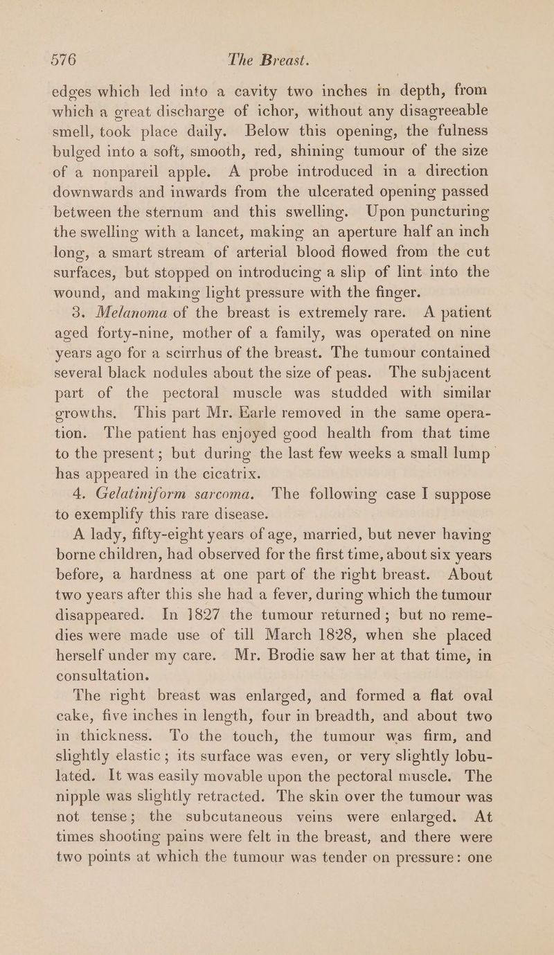 edges which led into a cavity two inches in depth, from which a great discharge of ichor, without any disagreeable smell, took place daily. Below this opening, the fulness bulged into a soft, smooth, red, shining tumour of the sIze of a nonpareil apple. A probe introduced in a direction downwards and inwards from the ulcerated opening passed between the sternum and this swelling. Upon puncturing the swelling with a lancet, making an aperture half an inch long, a smart stream of arterial blood flowed from the cut surfaces, but stopped on introducing a slip of lint into the wound, and making light pressure with the finger. 3. Melanoma of the breast is extremely rare. A patient aged forty-nine, mother of a family, was operated on nine years ago for a scirrhus of the breast. The tumour contained several black nodules about the size of peas. The subjacent part of the pectoral muscle was studded with similar growths. ‘This part Mr. Karle removed in the same opera- tion. The patient has enjoyed good health from that time to the present; but during the last few weeks a small lump — has appeared in the cicatrix. 4. Gelatiniform sarcoma. The following case I suppose to exemplify this rare disease. A lady, fifty-eight years of age, married, but never having borne children, had observed for the first time, about six years before, a hardness at one part of the right breast. About two years after this she had a fever, during which the tumour disappeared. In 1827 the tumour returned; but no reme- dies were made use of till March 1828, when she placed herself under my care. Mr. Brodie saw her at that time, in consultation. The right breast was enlarged, and formed a flat oval cake, five inches in length, four in breadth, and about two in thickness. To the touch, the tumour was firm, and slightly elastic; its surface was even, or very slightly lobu- lated. It was easily movable upon the pectoral muscle. The nipple was slightly retracted. The skin over the tumour was not tense; the subcutaneous veins were enlarged. At times shooting pains were felt in the breast, and there were two points at which the tumour was tender on pressure: one