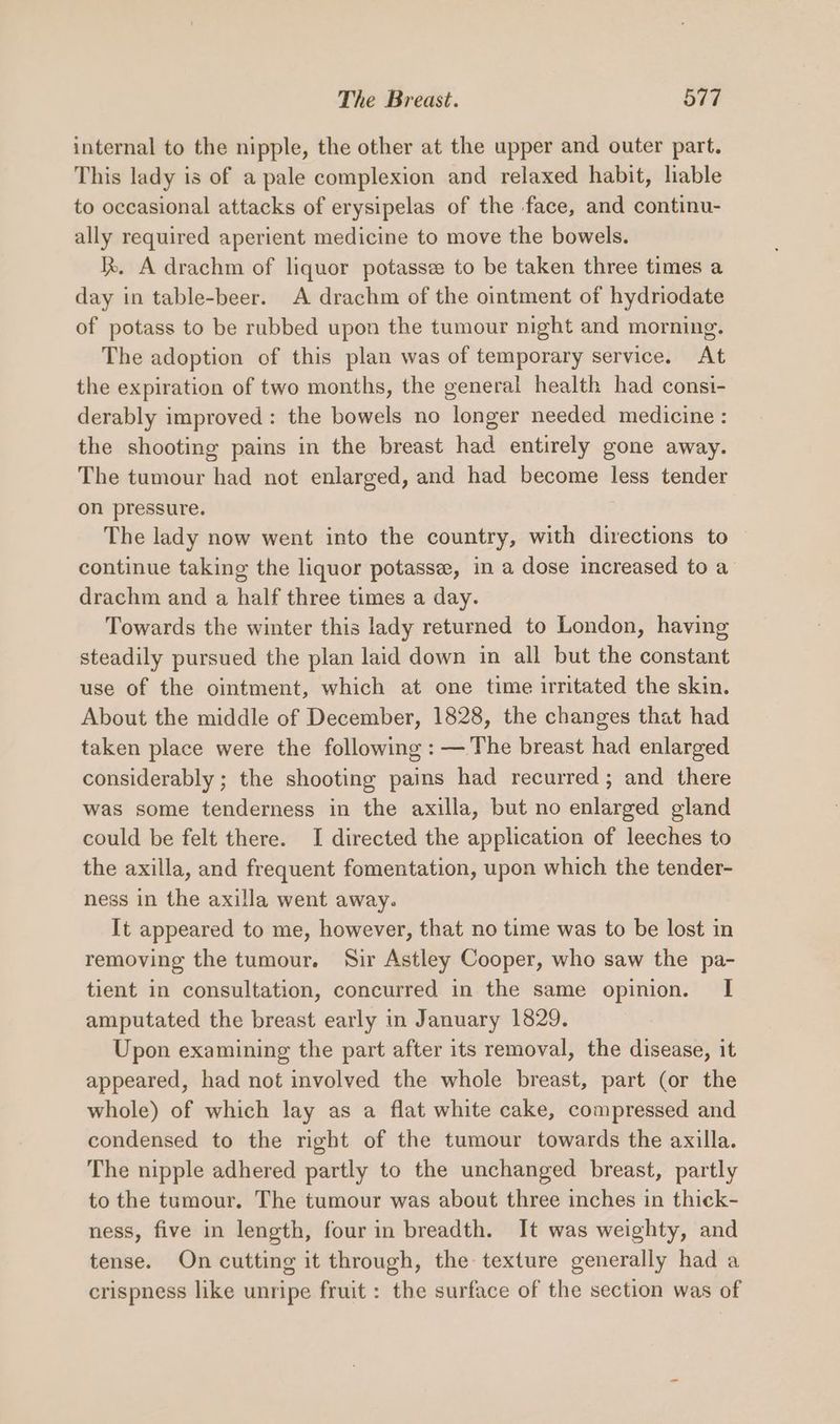 internal to the nipple, the other at the upper and outer part. This lady is of a pale complexion and relaxed habit, liable to occasional attacks of erysipelas of the face, and continu- ally required aperient medicine to move the bowels. k. A drachm of liquor potasse to be taken three times a day in table-beer. A drachm of the ointment of hydriodate of potass to be rubbed upon the tumour night and morning. The adoption of this plan was of temporary service. At the expiration of two months, the general health had consi- derably improved: the bowels no longer needed medicine: the shooting pains in the breast had entirely gone away. The tumour had not enlarged, and had become less tender on pressure. The lady now went into the country, with directions to continue taking the liquor potassee, in a dose increased to a drachm and a half three times a day. Towards the winter this lady returned to London, having steadily pursued the plan laid down in all but the constant use of the ointment, which at one time irritated the skin. About the middle of December, 1828, the changes that had taken place were the following : —The breast had enlarged considerably ; the shooting pains had recurred; and there was some tenderness in the axilla, but no enlarged gland could be felt there. I directed the application of leeches to the axilla, and frequent fomentation, upon which the tender- ness in the axilla went away. It appeared to me, however, that no time was to be lost in removing the tumour. Sir Astley Cooper, who saw the pa- tient in consultation, concurred in the same opinion. I amputated the breast early in January 1829. Upon examining the part after its removal, the disease, it appeared, had not involved the whole breast, part (or the whole) of which lay as a flat white cake, compressed and condensed to the right of the tumour towards the axilla. The nipple adhered partly to the unchanged breast, partly to the tumour. The tumour was about three inches in thick- ness, five in length, four in breadth. It was weighty, and tense. On cutting it through, the texture generally had a crispness like unripe fruit : the surface of the section was of