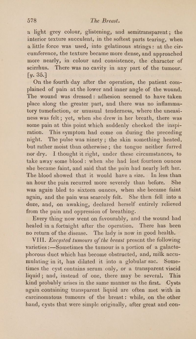 a light grey colour, glistening, and semitransparent; the interior texture succulent, in the softest parts tearing, when a little force was used, into gelatinous strings: at the cir- cumference, the texture became more dense, and approached more nearly, in colour and consistence, the character of scirrhus. ‘There was no cavity in any part of the tumour. [y. 35. | | On the fourth day after the operation, the patient com- plained of pain at the lower and inner angle of the wound. The wound was dressed: adhesion seemed to have taken place along the greater part, and there was no inflamma- tory tumefaction, or unusual tenderness, where the uneasi- ness was felt; yet, when she drew in her breath, there was some pain at this point which suddenly checked the inspi- ration. This symptom had come on during the preceding night. The pulse was ninety ; the skin something heated, but rather moist than otherwise; the tongue neither furred nor dry. I thought it right, under these circumstances, to take away some blood: when she had lost fourteen ounces she became faint, and said that the pain had nearly left her. The blood showed that it would have a size. In less than an hour the pain recurred more severely than before. She was again bled to sixteen ounces, when she became faint again, and the pain was scarcely felt. She then fell into a doze, and, on awaking, declared herself entirely relieved from the pain and oppression of breathing. Every thing now went on favourably, and the wound had healed in a fortnight after the operation. There has been no return of the disease. The lady is now in good health. VIII. Encysted tumours of the breast present the following varieties :—Sometimes the tumour is a portion of a galacto- phorous duct which has become obstructed, and, milk accu- mulating in it, has dilated it into a globular sac. Some- times the cyst contains serum only, or a transparent viscid liquid ; and, instead of one, there may be several. This kind probably arises in the same manner as the first. Cysts again containing transparent liquid are often met with in carcinomatous tumours of the breast: while, on the other hand, cysts that were simple originally, after great and con-