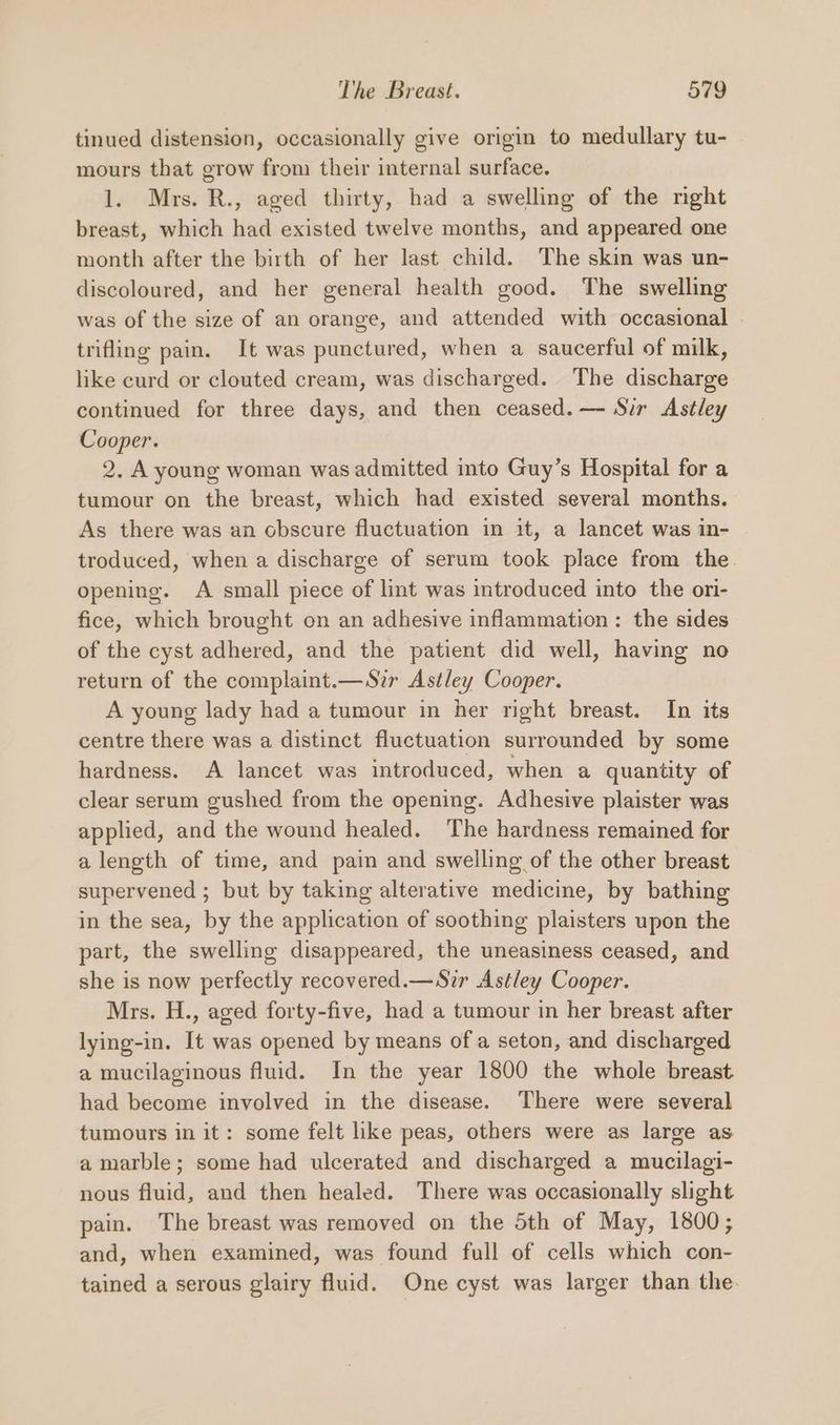 tinued distension, occasionally give origin to medullary tu- mours that grow from their internal surface. 1. Mrs. R., aged thirty, had a swelling of the right breast, which had existed twelve months, and appeared one month after the birth of her last child. The skin was un- discoloured, and her general health good. The swelling was of the size of an orange, and attended with occasional . trifling pain. It was punctured, when a saucerful of milk, like curd or clouted cream, was discharged. The discharge continued for three days, and then ceased. —- Sir Astley Cooper. 2. A young woman was admitted into Guy’s Hospital for a tumour on the breast, which had existed several months. As there was an obscure fluctuation in it, a lancet was in- troduced, when a discharge of serum took place from the. opening. A small piece of lint was introduced into the ori- fice, which brought on an adhesive inflammation: the sides of the cyst adhered, and the patient did well, having no return of the complaint.—Sir Astley Cooper. A young lady had a tumour in her right breast. In its centre there was a distinct fluctuation surrounded by some hardness. A lancet was introduced, when a quantity of clear serum gushed from the opening. Adhesive plaister was applied, and the wound healed. ‘The hardness remained for a length of time, and pain and swelling of the other breast supervened ; but by taking alterative medicine, by bathing in the sea, by the application of soothing plaisters upon the part, the swelling disappeared, the uneasiness ceased, and she is now perfectly recovered.—Sir Astley Cooper. Mrs. H., aged forty-five, had a tumour in her breast after lying-in. It was opened by means of a seton, and discharged a mucilaginous fluid. In the year 1800 the whole breast had become involved in the disease. There were several tumours in it: some felt like peas, others were as large as a marble; some had ulcerated and discharged a mucilagi- nous fluid, and then healed. There was occasionally slight pain. The breast was removed on the 5th of May, 1800; and, when examined, was found full of cells which con- tained a serous glairy fluid. One cyst was larger than the.