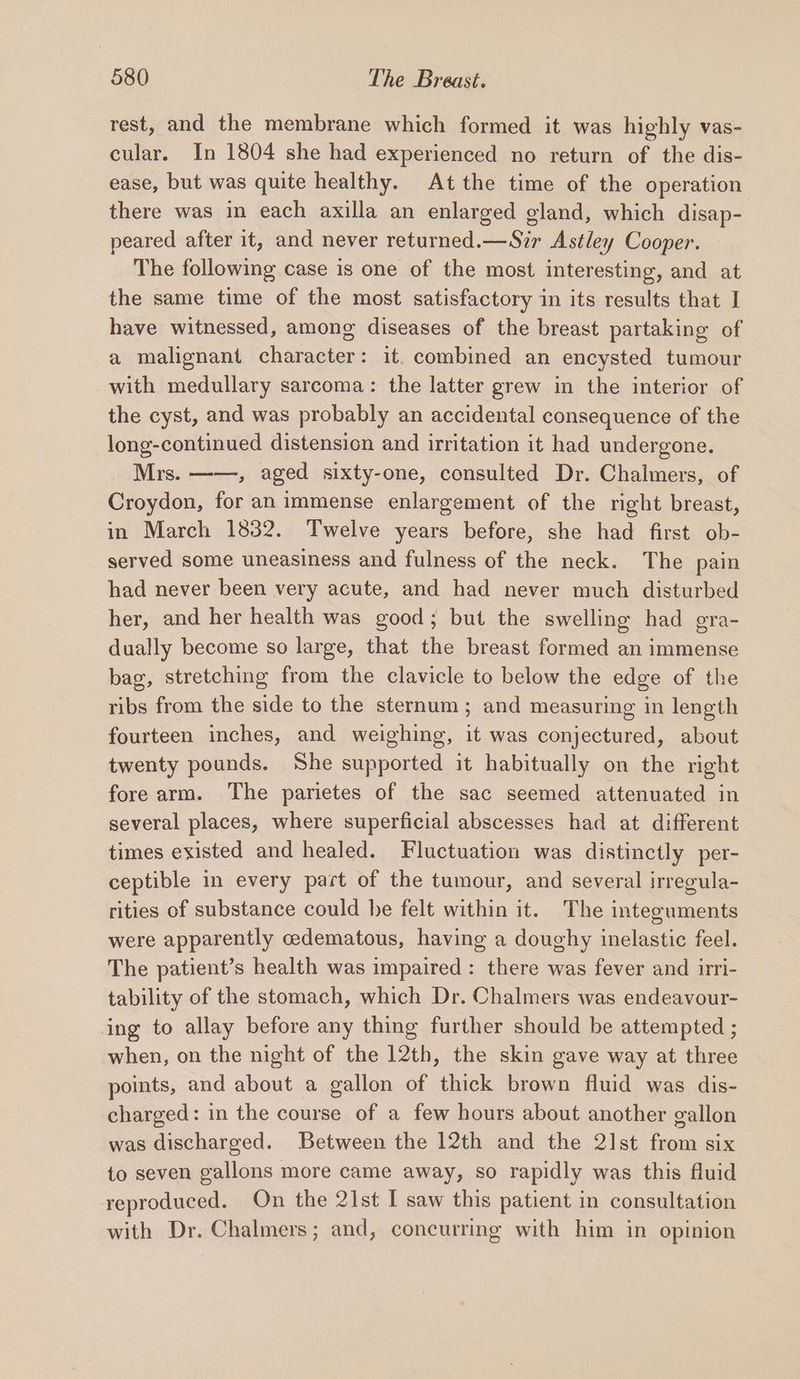 rest, and the membrane which formed it was highly vas- cular. In 1804 she had experienced no return of the dis- ease, but was quite healthy. At the time of the operation there was in each axilla an enlarged gland, which disap- peared after it, and never returned.—Sir Astley Cooper. The following case is one of the most interesting, and at the same time of the most satisfactory in its results that I have witnessed, among diseases of the breast partaking of a malignant character: it. combined an encysted tumour with medullary sarcoma: the latter grew in the interior of the cyst, and was probably an accidental consequence of the long-continued distension and irritation it had undergone. Mrs. ——, aged sixty-one, consulted Dr. Chalmers, of Croydon, for an immense enlargement of the right breast, in March 1832. Twelve years before, she had first ob- served some uneasiness and fulness of the neck. The pain had never been very acute, and had never much disturbed her, and her health was good; but the swelling had gra- dually become so large, that the breast formed an immense bag, stretching from the clavicle to below the edge of the ribs from the side to the sternum ; and measuring in length fourteen inches, and weighing, it was conjectured, about twenty pounds. She supported it habitually on the right fore arm. The parietes of the sac seemed attenuated in several places, where superficial abscesses had at different times existed and healed. Fluctuation was distinctly per- ceptible in every part of the tumour, and several irregula- rities of substance could he felt within it. The integuments were apparently cedematous, having a doughy inelastic feel. The patient’s health was impaired : there was fever and irri- tability of the stomach, which Dr. Chalmers was endeavour- ing to allay before any thing further should be attempted ; when, on the night of the 12th, the skin gave way at three points, and about a gallon of thick brown fluid was dis- charged: in the course of a few hours about another gallon was discharged. Between the 12th and the 21st from six to seven gallons more came away, so rapidly was this fluid reproduced. On the 21st I saw this patient in consultation with Dr. Chalmers; and, concurring with him in opinion