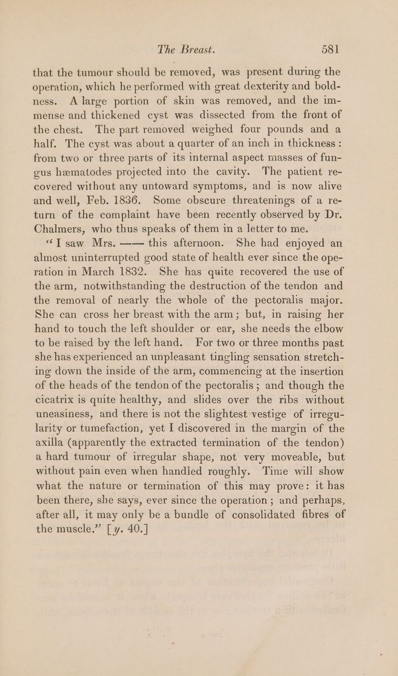that the tumour should be removed, was present during the operation, which he performed with great dexterity and bold- ness. A large portion of skin was removed, and the im- mense and thickened cyst was dissected from the front of the chest. The part removed weighed four pounds and a half. The cyst was about a quarter of an inch in thickness : from two or three parts of its internal aspect masses of fun- gus hematodes projected into the cavity. The patient re- covered without any untoward symptoms, and is now alive and well, Feb. 1836. Some obscure threatenings of a re- turn of the complaint have been recently observed by Dr. Chalmers, who thus speaks of them in a letter to me. “Tsaw Mrs. —— this afternoon. She had enjoyed an almost uninterrupted good state of health ever since the ope- ration in March 1832. She has quite recovered the use of the arm, notwithstanding the destruction of the tendon and the removal of nearly the whole of the pectoralis major. She can cross her breast with the arm; but, in raising her hand to touch the left shoulder or ear, she needs the elbow to be raised by the left hand. For two or three months past she has experienced an unpleasant tingling sensation stretch- ing down the inside of the arm, commencing at the insertion of the heads of the tendon of the pectoralis ; and though the cicatrix is quite healthy, and slides over the ribs without uneasiness, and there is not the slightest-vestige of irregu- larity or tumefaction, yet I discovered in the margin of the axilla (apparently the extracted termination of the tendon) a hard tumour of irregular shape, not very moveable, but without pain even when handled roughly. Time will show what the nature or termination of this may prove: it has been there, she says, ever since the operation ; and perhaps, after all, it may only be a bundle of consolidated fibres of the muscle.” [ y. 40.]