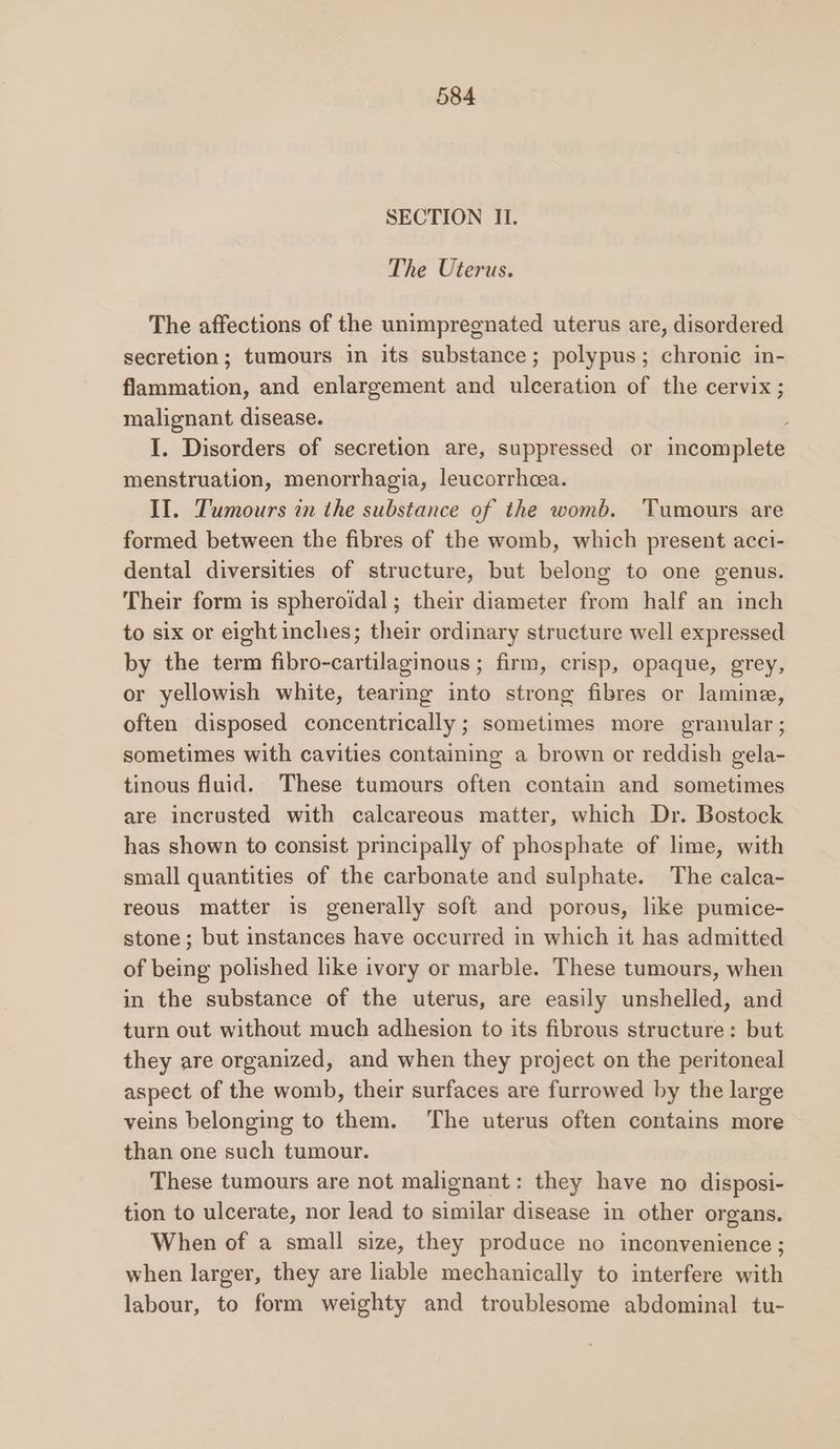 SECTION II. The Uterus. The affections of the unimpregnated uterus are, disordered secretion; tumours in its substance; polypus; chronic in- flammation, and enlargement and ulceration of the cervix; malignant disease. . I. Disorders of secretion are, suppressed or incomplete menstruation, menorrhagia, leucorrheea. II. Tumours in the substance of the womb. Tumours are formed between the fibres of the womb, which present acci- dental diversities of structure, but belong to one genus. Their form is spheroidal; their diameter from half an inch to six or eight inches; their ordinary structure well expressed by the term fibro-cartilaginous; firm, crisp, opaque, grey, or yellowish white, tearing into strong fibres or lamine, often disposed concentrically; sometimes more granular ; sometimes with cavities containing a brown or reddish gela- tinous fluid. These tumours often contain and sometimes are incrusted with calcareous matter, which Dr. Bostock has shown to consist principally of phosphate of lime, with small quantities of the carbonate and sulphate. The calca- reous matter is generally soft and porous, like pumice- stone; but instances have occurred in which it has admitted of being polished like ivory or marble. These tumours, when in the substance of the uterus, are easily unshelled, and turn out without much adhesion to its fibrous structure: but they are organized, and when they project on the peritoneal aspect of the womb, their surfaces are furrowed by the large veins belonging to them. The uterus often contains more than one such tumour. These tumours are not malignant: they have no disposi- tion to ulcerate, nor lead to similar disease in other organs. When of a small size, they produce no inconvenience ; when larger, they are liable mechanically to interfere with labour, to form weighty and troublesome abdominal tu-