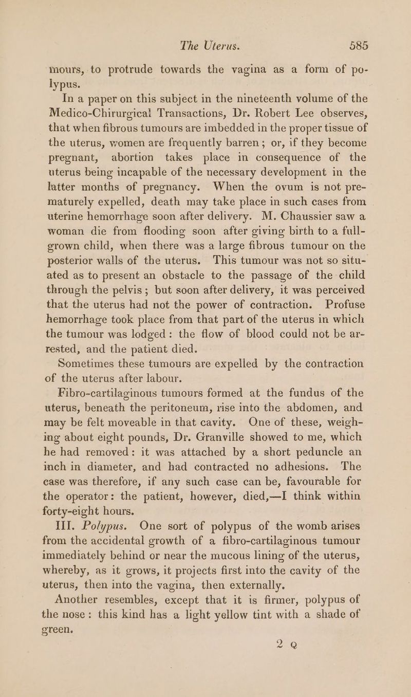 mours, to protrude towards the vagina as a form of po- lypus. In a paper on this subject in the nineteenth volume of the Medico-Chirurgical Transactions, Dr. Robert Lee observes, that when fibrous tumours are imbedded in the proper tissue of the uterus, women are frequently barren; or, if they become pregnant, abortion takes place in consequence of the uterus being incapable of the necessary development in the latter months of pregnancy. When the ovum is not pre- maturely expelled, death may take place in such cases from uterine hemorrhage soon after delivery. M. Chaussier saw a woman die from flooding soon after giving birth to a full- grown child, when there was a large fibrous tumour on the posterior walls of the uterus. This tumour was not so situ- ated as to present an obstacle to the passage of the child through the pelvis; but soon after delivery, it was perceived that the uterus had not the power of contraction. Profuse hemorrhage took place from that part of the uterus in which the tumour was lodged: the flow of blood could not be ar- rested, and the patient died. Sometimes these tumours are expelled by the contraction of the uterus after labour. | Fibro-cartilaginous tumours formed at the fundus of the uterus, beneath the peritoneum, rise into the abdomen, and may be felt moveable in that cavity. One of these, weigh- ing about eight pounds, Dr. Granville showed to me, which he had removed: it was attached by a short peduncle an inch in diameter, and had contracted no adhesions. The case was therefore, if any such case can be, favourable for the operator: the patient, however, died,—I think within forty-eight hours. III. Polypus. One sort of polypus of the womb arises from the accidental growth of a fibro-cartilaginous tumour immediately behind or near the mucous lining of the uterus, whereby, as it grows, it projects first into the cavity of the uterus, then into the vagina, then externally. Another resembles, except that it is firmer, polypus of the nose: this kind has a light yellow tint with a shade of green. 2 Q