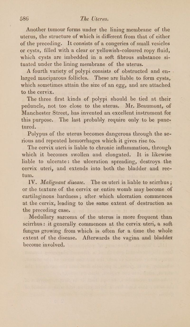 Another tumour forms under the lining membrane of the uterus, the structure of which is different from that of either of the preceding. It consists of a congeries of small vesicles or cysts, filled with a clear or yellowish-coloured ropy fluid, which cysts are imbedded in a soft fibrous substance si- tuated under the lining membrane of the uterus. A fourth variety of polypi consists of obstructed and en- . larged muciparous follicles. These are lable to form cysts, which sometimes attain the size of an egg, and are attached to the Cenrgi eos: 3-5 The three first kinds of polypi should be tied at their peduncle, not too close to the uterus. Mr. Beaumont, of Manchester Street, has invented an excellent instrument for this purpose. The last probably require only to be punc- tured. Polypus of the uterus becomes dangerous through the se- rious and repeated hemorrhages which it gives rise to. The cervix uteri is liable to chronic inflammation, through which it becomes swollen and elongated. It is likewise liable to ulcerate: the ulceration spreading, destroys the cervix uteri, and extends into both the bladder and rec- tum. IV. Matgnant disease. The os uteri is lable to scirrhus ; or the texture of the cervix or entire womb may become of cartilaginous hardness; after which ulceration commences at the cervix, leading to the same extent of destruction as the preceding case. Medullary sarcoma of the uterus is more frequent than scirrhus: it generally commences at the cervix uteri, a soft fungus growing from which is often for a time the whole extent of the disease. Afterwards the vagina and bladder become involved.