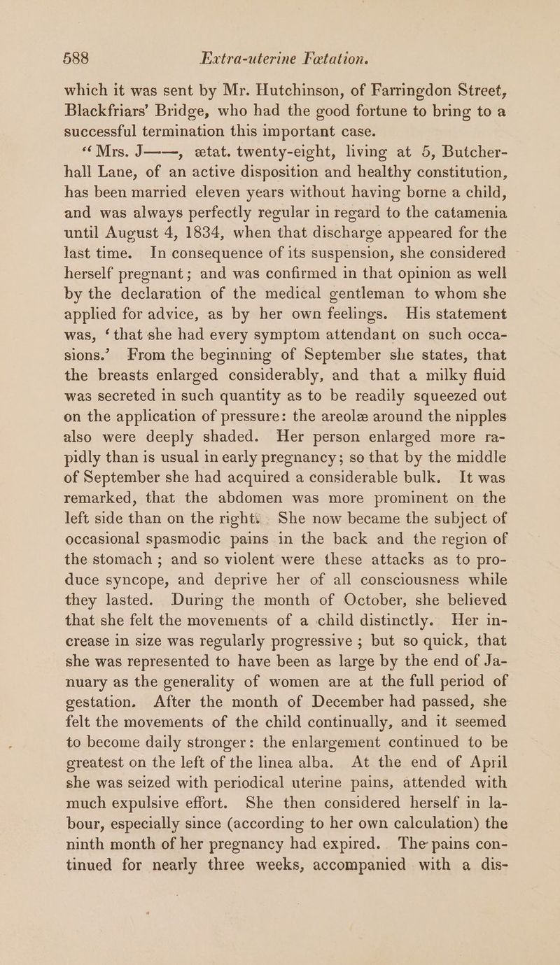 which it was sent by Mr. Hutchinson, of Farringdon Street, Blackfriars’ Bridge, who had the good fortune to bring to a successful termination this important case. “Mrs. J——, etat. twenty-eight, living at 5, Butcher- hall Lane, of an active disposition and healthy constitution, has been married eleven years without having borne a child, and was always perfectly regular in regard to the catamenia until August 4, 1834, when that discharge appeared for the last time. In consequence of its suspension, she considered — herself pregnant ; and was confirmed in that opinion as well by the declaration of the medical gentleman to whom she applied for advice, as by her own feelings. His statement was, ‘that she had every symptom attendant on such occa- sions.’ From the beginning of September she states, that the breasts enlarged considerably, and that a milky fluid was secreted in such quantity as to be readily squeezed out on the application of pressure: the areole around the nipples also were deeply shaded. Her person enlarged more ra- pidly than is usual in early pregnancy; so that by the middle of September she had acquired a considerable bulk. It was remarked, that the abdomen was more prominent on the left side than on the right. She now became the subject of occasional spasmodic pains in the back and the region of the stomach ; and so violent were these attacks as to pro- duce syncope, and deprive her of all consciousness while they lasted. During the month of October, she believed that she felt the movements of a child distinctly. Her in- crease in size was regularly progressive ; but so quick, that she was represented to have been as large by the end of Ja- nuary as the generality of women are at the full period of gestation. After the month of December had passed, she felt the movements of the child continually, and it seemed to become daily stronger: the enlargement continued to be greatest on the left of the linea alba. At the end of April she was seized with periodical uterine pains, attended with much expulsive effort. She then considered herself in la- bour, especially since (according to her own calculation) the ninth month of her pregnancy had expired. The pains con- tinued for nearly three weeks, accompanied with a dis-