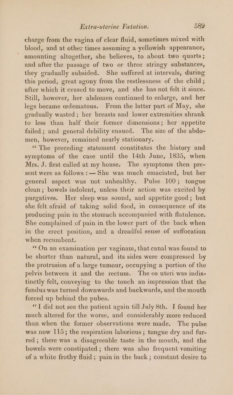 charge from the vagina of clear fluid, sometimes mixed with blood, and at other times assuming a yellowish appearance, amounting altogether, she believes, to. about two quarts ; and after the passage of two or three stringy substances, they gradually subsided. She suffered at intervals, during this period, great agony from the restlessness of the child ; after which it ceased to move, and she has not felt it since. Still, however, her abdomen continued to enlarge, and her legs became cedematous. From the latter part of May, she gradually wasted; her breasts and lower extremities shrank to less than half their former dimensions; her appetite failed ; and general debility ensued. The size of the abdo- men, however, remained nearly stationary. ““ The preceding statement constitutes the history and symptoms of the case until the 14th June, 1835, when Mrs. J. first called at my house. The symptoms then pre- sent were as follows: —She was much emaciated, but her general aspect was not unhealthy. Pulse 100; tongue clean ; bowels indolent, unless their action was excited by purgatives. Her sleep was sound, and appetite good; but she felt afraid of taking solid food, in consequence of its producing pain in the stomach accompanied with flatulence. She complained of pain in the lower part of the back when in the erect position, and a dreadful sense of suffocation when recumbent. : “On an examination per vaginam, that canal was found to be shorter than natural, and its sides were compressed by the protrusion of a large tumour, occupying a portion of the pelvis between it and the rectum. ‘The os uteri was indis- tinctly felt, conveying to the touch an impression that the fundus was turned downwards and backwards, and the mouth forced up behind the pubes. ““T did not see the patient again till July 8th. I found her much altered for the worse, and considerably more reduced than when the former observations were made. The pulse was now 115; the respiration laborious ; tongue dry and fur- red; there was a disagreeable taste in the mouth, and the bowels were constipated ; there was also frequent vomiting of a white frothy fluid ; pain in the back ; constant desire to