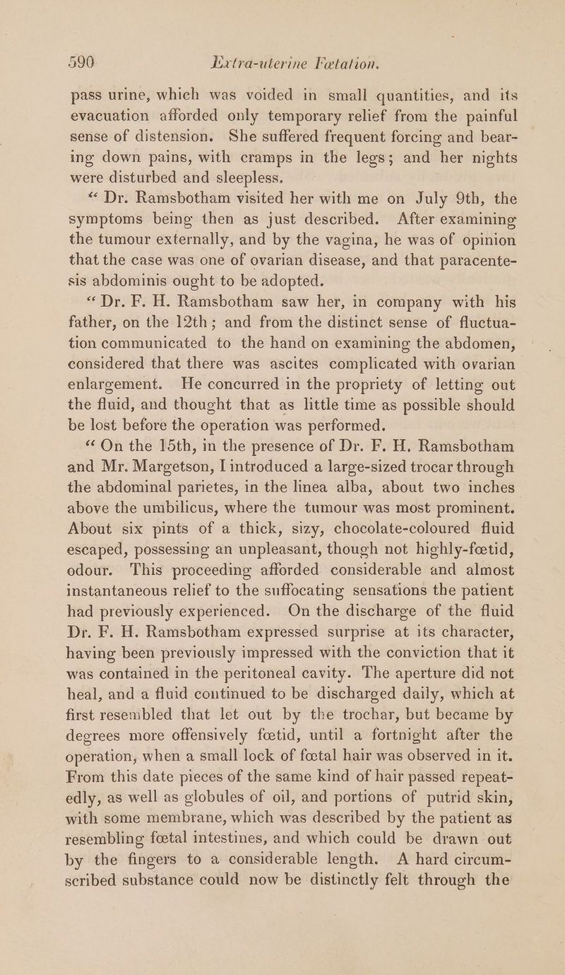 al pass urine, which was voided in small quantities, and its evacuation afforded only temporary relief from the painful sense of distension. She suffered frequent forcing and bear- ing down pains, with cramps in the legs; and her nights were disturbed and sleepless. « Dr. Ramsbotham visited her with me on July 9th, the symptoms being then as just described. After examining the tumour externally, and by the vagina, he was of opinion that the case was one of ovarian disease, and that paracente- sis abdominis ought to be adopted. “Dr. F. H. Ramsbotham saw her, in company with his father, on the 12th; and from the distinct sense of fluctua- tion communicated to the hand on examining the abdomen, considered that there was ascites complicated with ovarian enlargement. He concurred in the propriety of letting out the fluid, and thought that as little time as aaa Shoal be lost before the oper ation was performed. “On the 15th, in the presence of Dr. F. H. Ramsbotham and Mr. Margetson; [introduced a large-sized trocar through the abdominal parietes, in the linea alba, about two inches above the umbilicus, where the tumour was most prominent. About six pints of a thick, sizy, chocolate-coloured fluid escaped, possessing an unpleasant, though not highly-fetid, odour. This proceeding afforded considerable and almost instantaneous relief to the suffocating sensations the patient had previously experienced. On the discharge of the fluid Dr. F. H. Ramsbotham expressed surprise at its character, having been previously impressed with the conviction that it was contained in the peritoneal cavity. The aperture did not heal, and a fluid continued to be discharged daily, which at first resembled that let out by the trochar, but became by degrees more offensively foetid, until a fortnight after the operation, when a small lock of foetal hair was observed in it. From this date pieces of the same kind of hair passed repeat- edly, as well as globules of oil, and portions of putrid skin, with some membrane, which was described by the patient as resembling foetal mtestines, and which could be drawn out by the fingers to a considerable length. A hard circum- scribed substance could now be distinctly felt through the